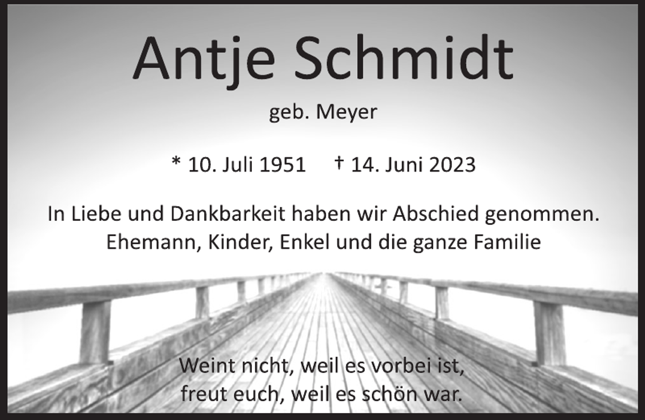<p>Antje Schmidt<br />geb. Meyer<br />* 10. Juli 1951 † 14. Juni 2023<br />In Liebe und Dankbarkeit haben wir Abschied genommen.<br />Ehemann, Kinder, Enkel und die ganze Familie<br />Weint nicht, weil es vorbei ist,<br />freut euch, weil es schön war.</p>