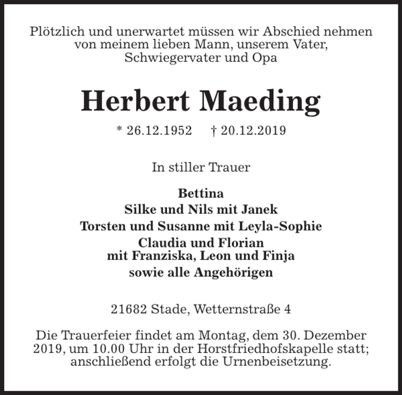 <p>Plötzlich und unerwartet müssen wir Abschied nehmen von meinem lieben Mann, unserem Vater,<br />Schwiegervater und Opa<br />Herbert Maeding<br />* 26.12.1952 † 20.12.2019<br />In stiller Trauer</p><p>Bettina<br />Silke und Nils mit Janek<br />Torsten und Susanne mit Leyla-Sophie<br />Claudia und Florian<br />mit Franziska, Leon und Finja<br />sowie alle Angehörigen<br />21682 Stade, Wetternstraße 4</p><p>Die Trauerfeier findet am Montag, dem 30. Dezember 2019, um 10.00 Uhr in der Horstfriedhofskapelle statt;<br />anschließend erfolgt die Urnenbeisetzung.</p>