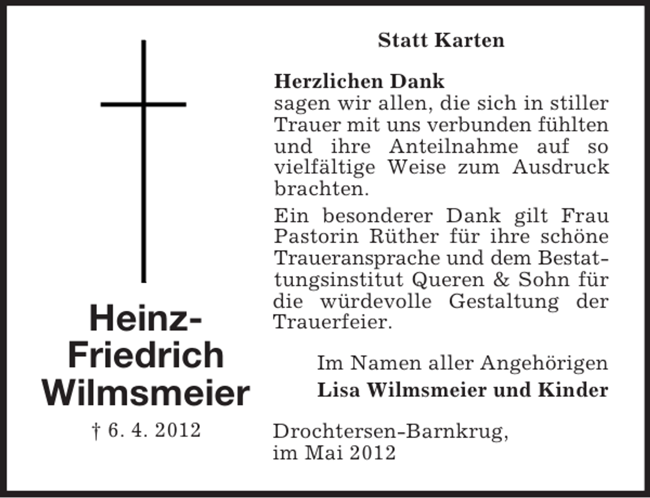 <p>Statt Karten</p><p>HeinzFriedrich<br />Wilmsmeier<br />† 6. 4. 2012</p><p>Herzlichen Dank<br />sagen wir allen, die sich in stiller<br />Trauer mit uns verbunden fühlten<br />und ihre Anteilnahme auf so<br />vielfältige Weise zum Ausdruck<br />brachten.<br />Ein besonderer Dank gilt Frau<br />Pastorin Rüther für ihre schöne<br />Traueransprache und dem Bestattungsinstitut Queren &amp; Sohn für<br />die würdevolle Gestaltung der<br />Trauerfeier.<br />Im Namen aller Angehörigen<br />Lisa Wilmsmeier und Kinder<br />Drochtersen-Barnkrug,<br />im Mai 2012</p>