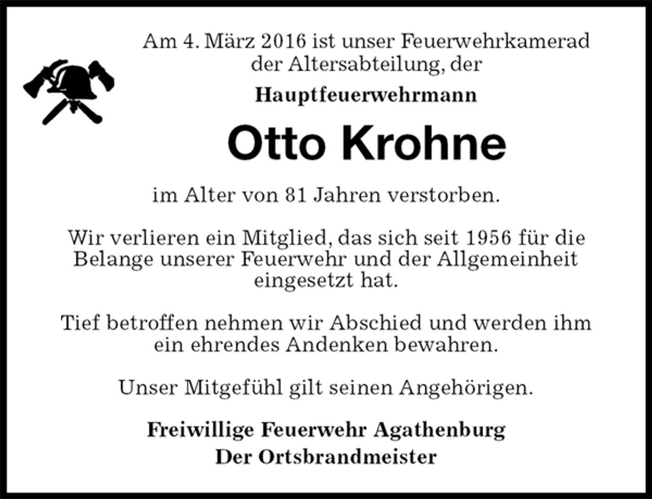 <p>im Alter von 81 Jahren verstorben.</p>
<p>Wir verlieren ein Mitglied, das sich seit 1956 für die<br />Belange unserer Feuerwehr und der Allgemeinheit<br />eingesetzt hat.</p>
<p>Tief betroffen nehmen wir Abschied und werden ihm<br />ein ehrendes Andenken bewahren.</p>
<p>Unser Mitgefühl gilt seinen Angehörigen.</p>
<p>Freiwillige Feuerwehr Agathenburg<br />Der Ortsbrandmeister<br />Otto Krohne<br />Am 4. März 2016 ist unser Feuerwehrkamerad<br />der Altersabteilung, der<br />Hauptfeuerwehrmann</p>