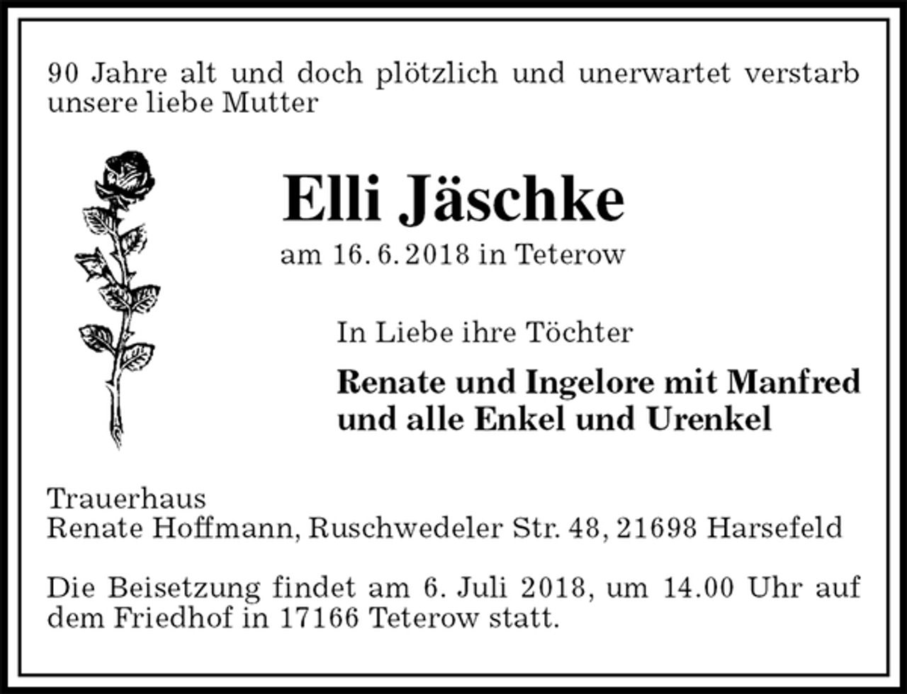<p>90 Jahre alt und doch plötzlich und unerwartet verstarb unsere liebe Mutter<br />Elli Jäschke<br />am 16. 6. 2018 in Teterow<br />In Liebe ihre Töchter<br />Renate und Ingelore mit Manfred<br />und alle Enkel und Urenkel<br />Trauerhaus<br />Renate Hoffmann, Ruschwedeler Str. 48, 21698 Harsefeld</p><p>Die Beisetzung findet am 6. Juli 2018, um 14.00 Uhr auf dem Friedhof in 17166 Teterow statt.</p>