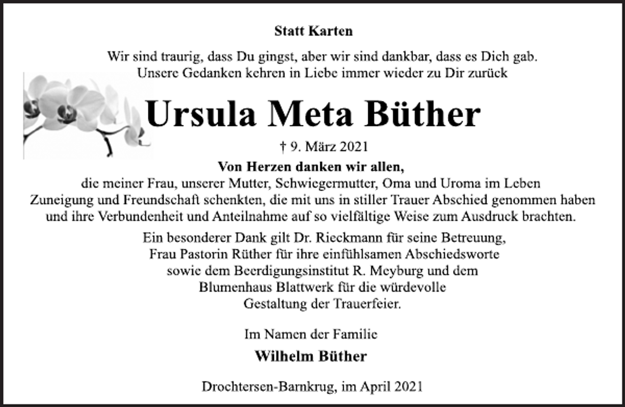 <p>Statt Karten<br />Wir sind traurig, dass Du gingst, aber wir sind dankbar, dass es Dich gab.<br />Unsere Gedanken kehren in Liebe immer wieder zu Dir zurück<br />Ursula Meta Büther<br />† 9. März 2021<br />Von Herzen danken wir allen,<br />die meiner Frau, unserer Mutter, Schwiegermutter, Oma und Uroma im Leben<br />Zuneigung und Freundschaft schenkten, die mit uns in stiller Trauer Abschied genommen haben<br />und ihre Verbundenheit und Anteilnahme auf so vielfältige Weise zum Ausdruck brachten.<br />Ein besonderer Dank gilt Dr. Rieckmann für seine Betreuung,<br />Frau Pastorin Rüther für ihre einfühlsamen Abschiedsworte<br />sowie dem Beerdigungsinstitut R. Meyburg und dem<br />Blumenhaus Blattwerk für die würdevolle<br />Gestaltung der Trauerfeier.<br />Im Namen der Familie<br />Wilhelm Büther<br />Drochtersen-Barnkrug, im April 2021</p>