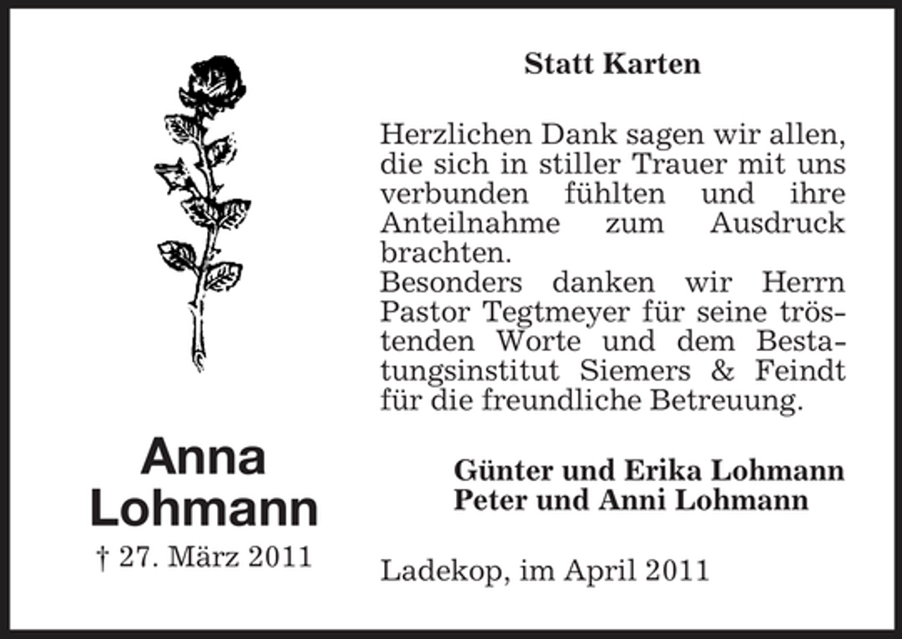 <p>Statt Karten Herzlichen Dank sagen wir allen, die sich in stiller Trauer mit uns verbunden fühlten und ihre Anteilnahme zum Ausdruck brachten. Besonders danken wir Herrn Pastor Tegtmeyer für seine tröstenden Worte und dem Bestatungsinstitut Siemers &amp; Feindt für die freundliche Betreuung.</p><p>Anna Lohmann<br />† 27. März 2011</p><p>Günter und Erika Lohmann Peter und Anni Lohmann Ladekop, im April 2011</p>
