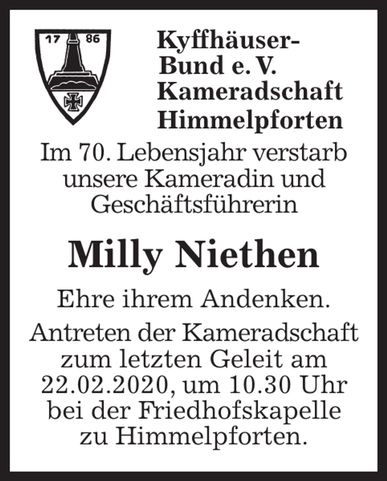 <p>Kyffhäuser-<br />Bund e. V.<br />Kameradschaft<br />Himmelpforten<br />Im 70. Lebensjahr verstarb unsere Kameradin und<br />Geschäftsführerin</p>
<p>Milly Niethen<br />Ehre ihrem Andenken.<br />Antreten der Kameradschaft zum letzten Geleit am 22.02.2020, um 10.30 Uhr bei der Friedhofskapelle<br />zu Himmelpforten.</p>