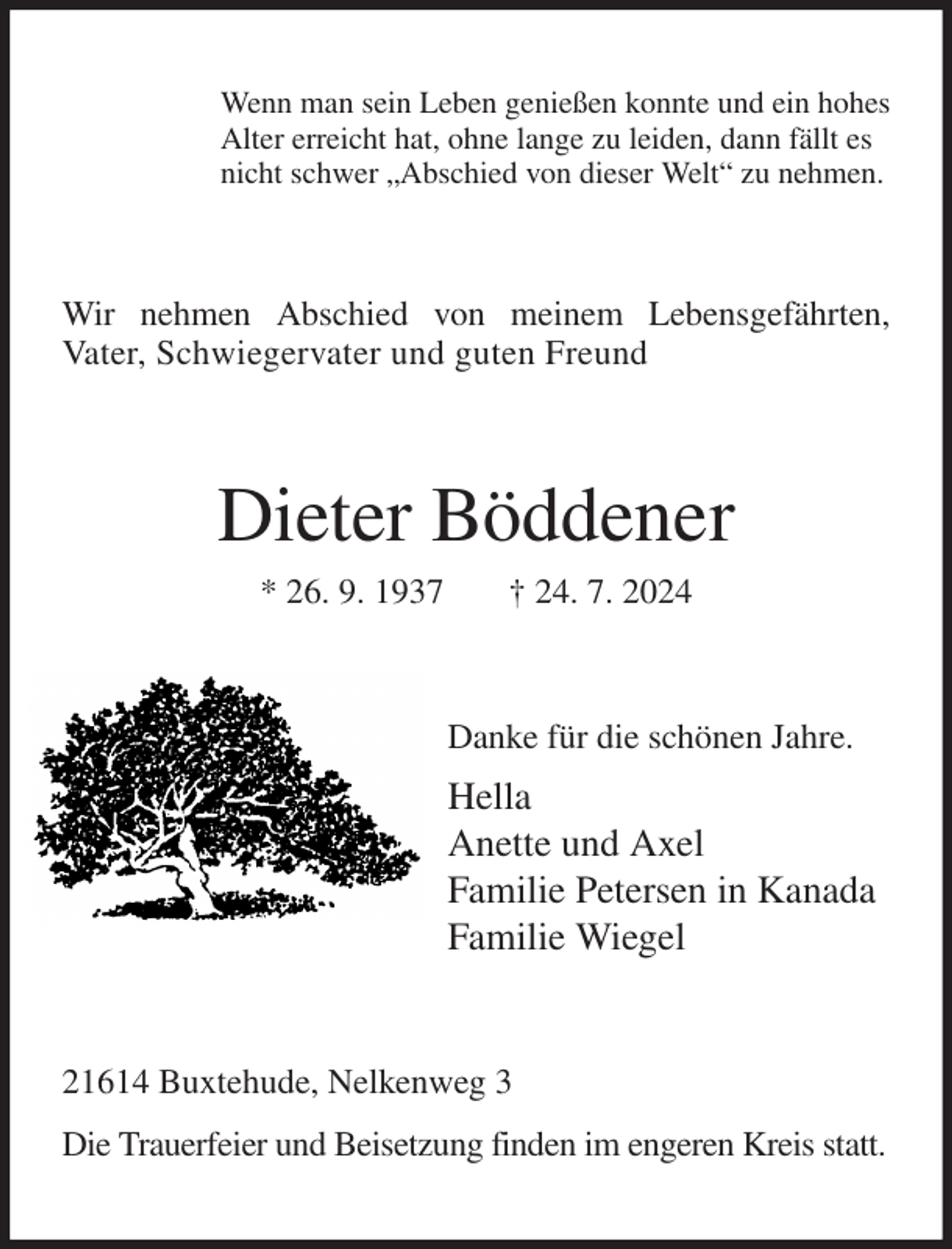 <p>Wenn man sein Leben genießen konnte und ein hohes<br />Alter erreicht hat, ohne lange zu leiden, dann fällt es<br />nicht schwer „Abschied von dieser Welt“ zu nehmen.<br />Wir nehmen Abschied von meinem Lebensgefährten,<br />Vater, Schwiegervater und guten Freund<br />Dieter Böddener<br />* 26. 9. 1937 † 24. 7. 2024<br />Danke für die schönen Jahre.<br />Hella<br />Anette und Axel<br />Familie Petersen in Kanada<br />Familie Wiegel<br />21614 Buxtehude, Nelkenweg 3<br />Die Trauerfeier und Beisetzung finden im engeren Kreis statt.</p>