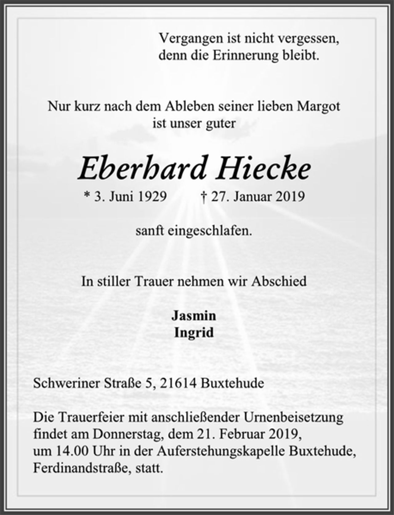 <p>Vergangen ist nicht vergessen,<br />denn die Erinnerung bleibt.<br />Nur kurz nach dem Ableben seiner lieben Margot<br />ist unser guter<br />Eberhard Hiecke<br />* 3. Juni 1929 † 27. Januar 2019<br />sanft eingeschlafen.<br />In stiller Trauer nehmen wir Abschied<br />Jasmin<br />Ingrid<br />Schweriner Straße 5, 21614 Buxtehude<br />Die Trauerfeier mit anschließender Urnenbeisetzung<br />findet am Donnerstag, dem 21. Februar 2019,<br />um 14.00 Uhr in der Auferstehungskapelle Buxtehude, Ferdinandstraße, statt.</p>