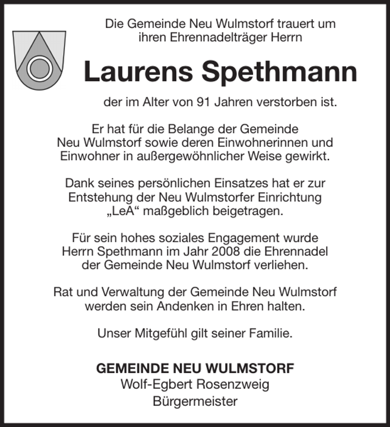 <p>Die Gemeinde Neu Wulmstorf trauert um<br />ihren Ehrennadelträger Herrn<br />Laurens Spethmann<br />der im Alter von 91 Jahren verstorben ist.</p>
<p>Er hat für die Belange der Gemeinde<br />Neu Wulmstorf sowie deren Einwohnerinnen und<br />Einwohner in außergewöhnlicher Weise gewirkt.</p>
<p>Dank seines persönlichen Einsatzes hat er zur<br />Entstehung der Neu Wulmstorfer Einrichtung<br />„LeA“ maßgeblich beigetragen.</p>
<p>Für sein hohes soziales Engagement wurde<br />Herrn Spethmann im Jahr 2008 die Ehrennadel<br />der Gemeinde Neu Wulmstorf verliehen.</p>
<p>Rat und Verwaltung der Gemeinde Neu Wulmstorf<br />werden sein Andenken in Ehren halten.</p>
<p>Unser Mitgefühl gilt seiner Familie.</p>
<p>GEMEINDE NEU WULMSTORF<br />Wolf-Egbert Rosenzweig<br />Bürgermeister</p>