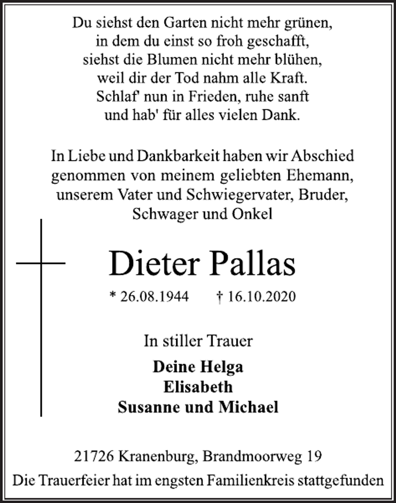 <p>Du siehst den Garten nicht mehr grünen,<br />in dem du einst so froh geschafft,<br />siehst die Blumen nicht mehr blühen,<br />weil dir der Tod nahm alle Kraft.<br />Schlaf' nun in Frieden, ruhe sanft<br />und hab' für alles vielen Dank.<br />In Liebe und Dankbarkeit haben wir Abschied<br />genommen von meinem geliebten Ehemann,<br />unserem Vater und Schwiegervater, Bruder,<br />Schwager und Onkel<br />Dieter Pallas<br />* 26.08.1944 † 16.10.2020<br />In stiller Trauer<br />Deine Helga<br />Elisabeth<br />Susanne und Michael<br />21726 Kranenburg, Brandmoorweg 19<br />Die Trauerfeier hat im engsten Familienkreis stattgefunden</p>