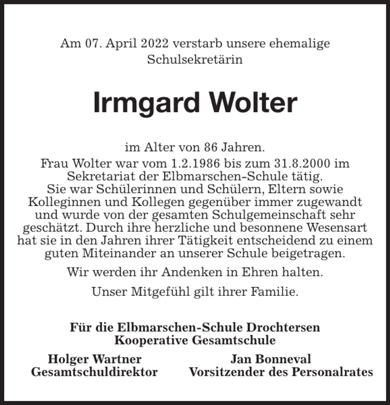 <p>Am 07. April 2022 verstarb unsere ehemalige<br />Schulsekretärin<br />Irmgard Wolter<br />im Alter von 86 Jahren.<br />Frau Wolter war vom 1.2.1986 bis zum 31.8.2000 im<br />Sekretariat der Elbmarschen-Schule tätig.<br />Sie war Schülerinnen und Schülern, Eltern sowie<br />Kolleginnen und Kollegen gegenüber immer zugewandt und wurde von der gesamten Schulgemeinschaft sehr<br />geschätzt. Durch ihre herzliche und besonnene Wesensart hat sie in den Jahren ihrer Tätigkeit entscheidend zu einem guten Miteinander an unserer Schule beigetragen.<br />Wir werden ihr Andenken in Ehren halten.<br />Unser Mitgefühl gilt ihrer Familie.<br />Für die Elbmarschen-Schule Drochtersen<br />Kooperative Gesamtschule<br />Holger Wartner Jan Bonneval<br />Gesamtschuldirektor Vorsitzender des Personalrates</p>