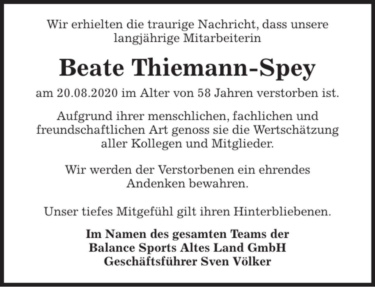 <p>Wir erhielten die traurige Nachricht, dass unsere<br />langjährige Mitarbeiterin<br />Beate Thiemann-Spey<br />am 20.08.2020 im Alter von 58 Jahren verstorben ist.<br />Aufgrund ihrer menschlichen, fachlichen und<br />freundschaftlichen Art genoss sie die Wertschätzung<br />aller Kollegen und Mitglieder.</p>
<p>Wir werden der Verstorbenen ein ehrendes<br />Andenken bewahren.</p>
<p>Unser tiefes Mitgefühl gilt ihren Hinterbliebenen.<br />Im Namen des gesamten Teams der<br />Balance Sports Altes Land GmbH<br />Geschäftsführer Sven Völker</p>