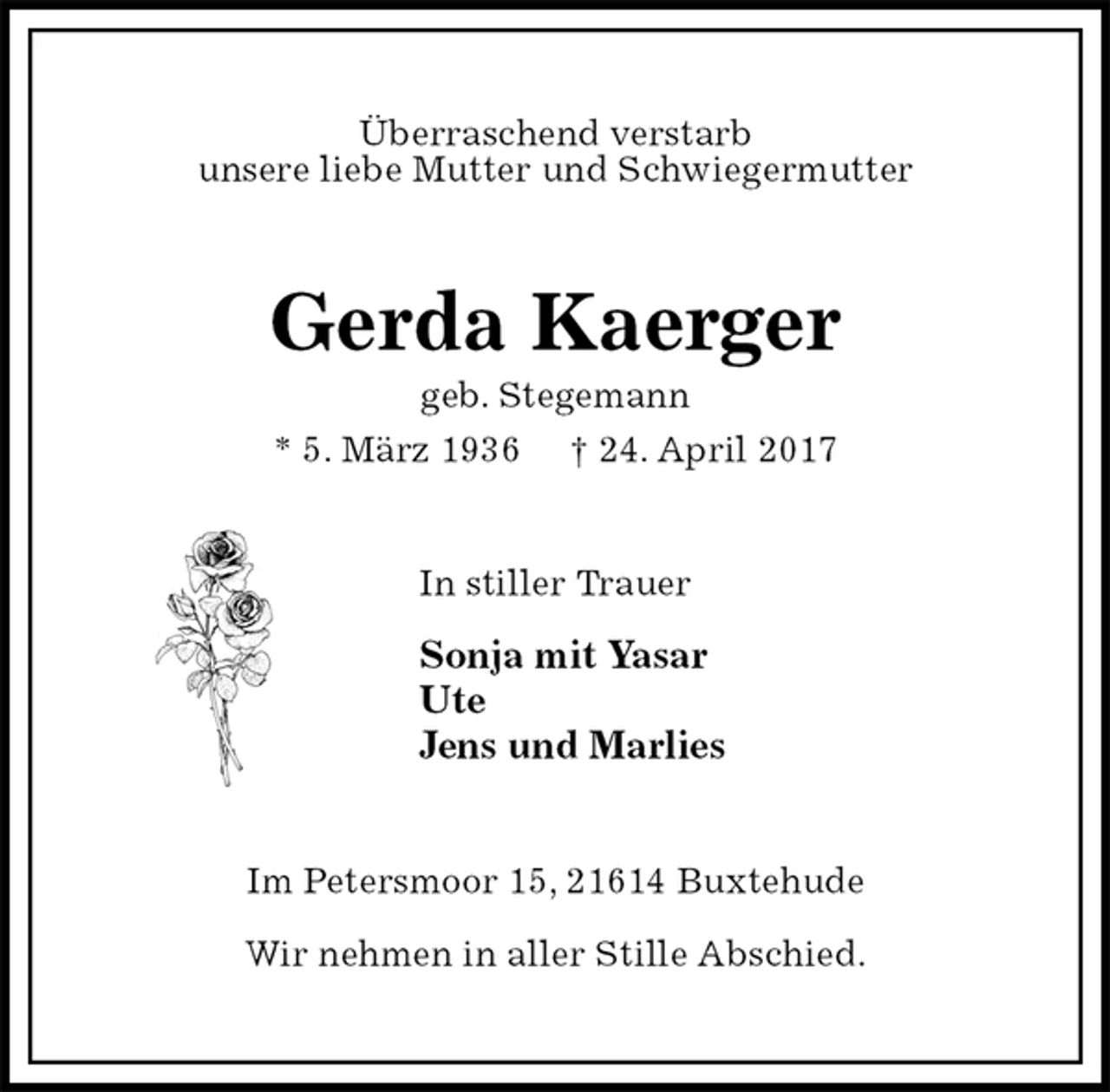 <p>Überraschend verstarb<br />unsere liebe Mutter und Schwiegermutter<br />Gerda Kaerger<br />geb. Stegemann<br />* 5. März 1936 † 24. April 2017<br />In stiller Trauer</p>
<p>Sonja mit Yasar<br />Ute<br />Jens und Marlies<br />Im Petersmoor 15, 21614 Buxtehude</p>
<p>Wir nehmen in aller Stille Abschied.</p>