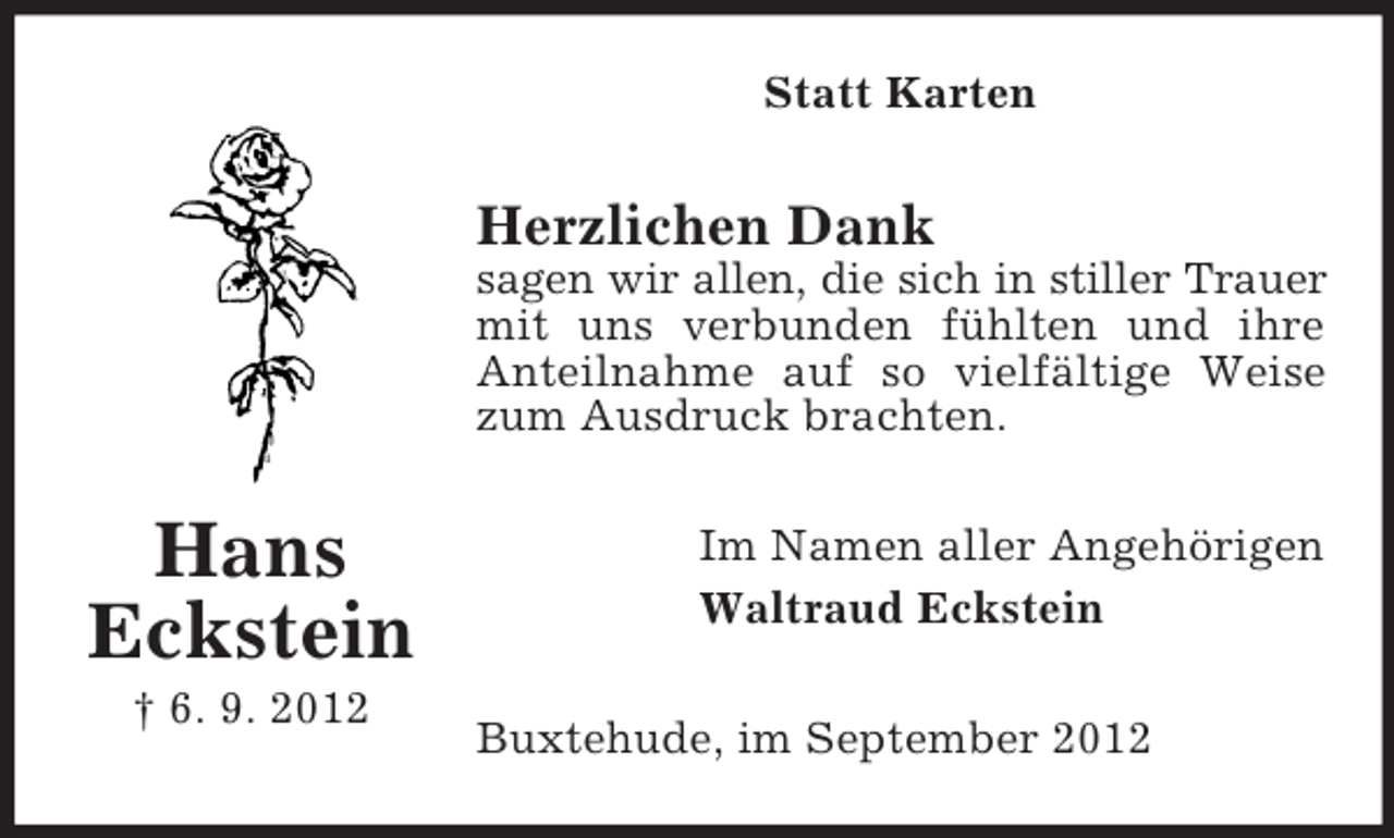 <p>Statt Karten</p><p>Herzlichen Dank<br />sagen wir allen, die sich in stiller Trauer<br />mit uns verbunden fühlten und ihre<br />Anteilnahme auf so vielfältige Weise<br />zum Ausdruck brachten.</p><p>Hans<br />Eckstein<br />† 6. 9. 2012</p><p>Im Namen aller Angehörigen<br />Waltraud Eckstein<br />Buxtehude, im September 2012</p>