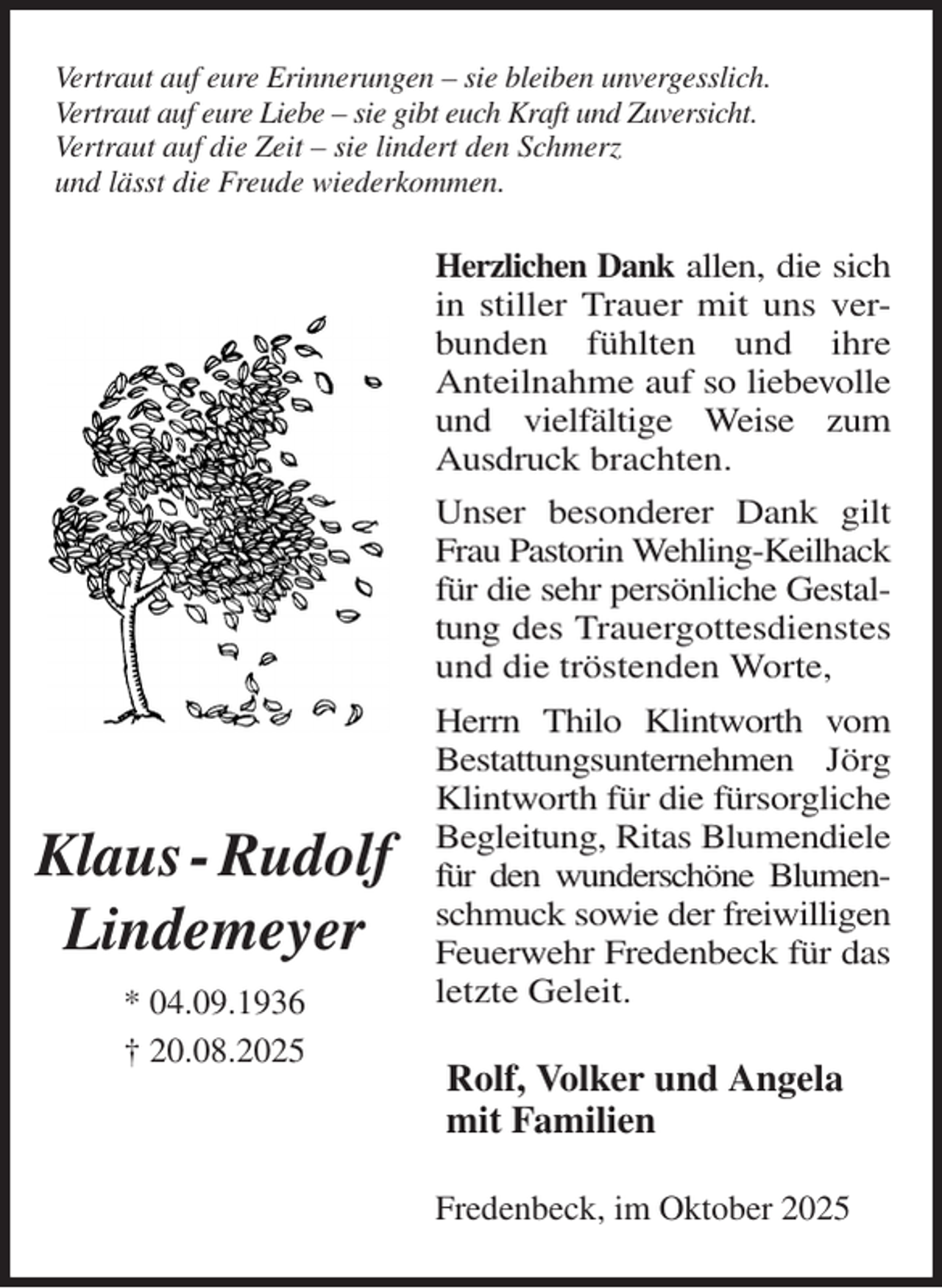 <p>Vertraut auf eure Erinnerungen - sie bleiben unvergesslich.<br />Vertraut auf eure Liebe - sie gibt euch Kraft und Zuversicht.<br />Vertraut auf die Zeit - sie lindert den Schmerz<br />und lässt die Freude wiederkommen.<br />Herzlichen Dank allen, die sich<br />in stiller Trauer mit uns ver-<br />bunden fühlten und ihre<br />Anteilnahme auf so liebevolle<br />und vielfältige Weise zum<br />Ausdruck brachten.<br />Unser besonderer Dank gilt<br />Frau Pastorin Wehling-Keilhack<br />für die sehr persönliche Gestal-<br />tung des Trauergottesdienstes<br />und die tröstenden Worte, Herrn Thilo Klintworth vom<br />Bestattungsunternehmen Jörg<br />Klintworth für die fürsorgliche<br />Begleitung, Ritas Blumendiele<br />für den wunderschöne Blumen-<br />schmuck sowie der freiwilligen<br />Feuerwehr Fredenbeck für das<br />letzte Geleit.<br />Rolf, Volker und Angela<br />mit Familien<br />Fredenbeck, im Oktober 2025<br />Klaus - Rudolf<br />Lindemeyer<br />* 04.09.1936<br />† 20.08.2025</p>