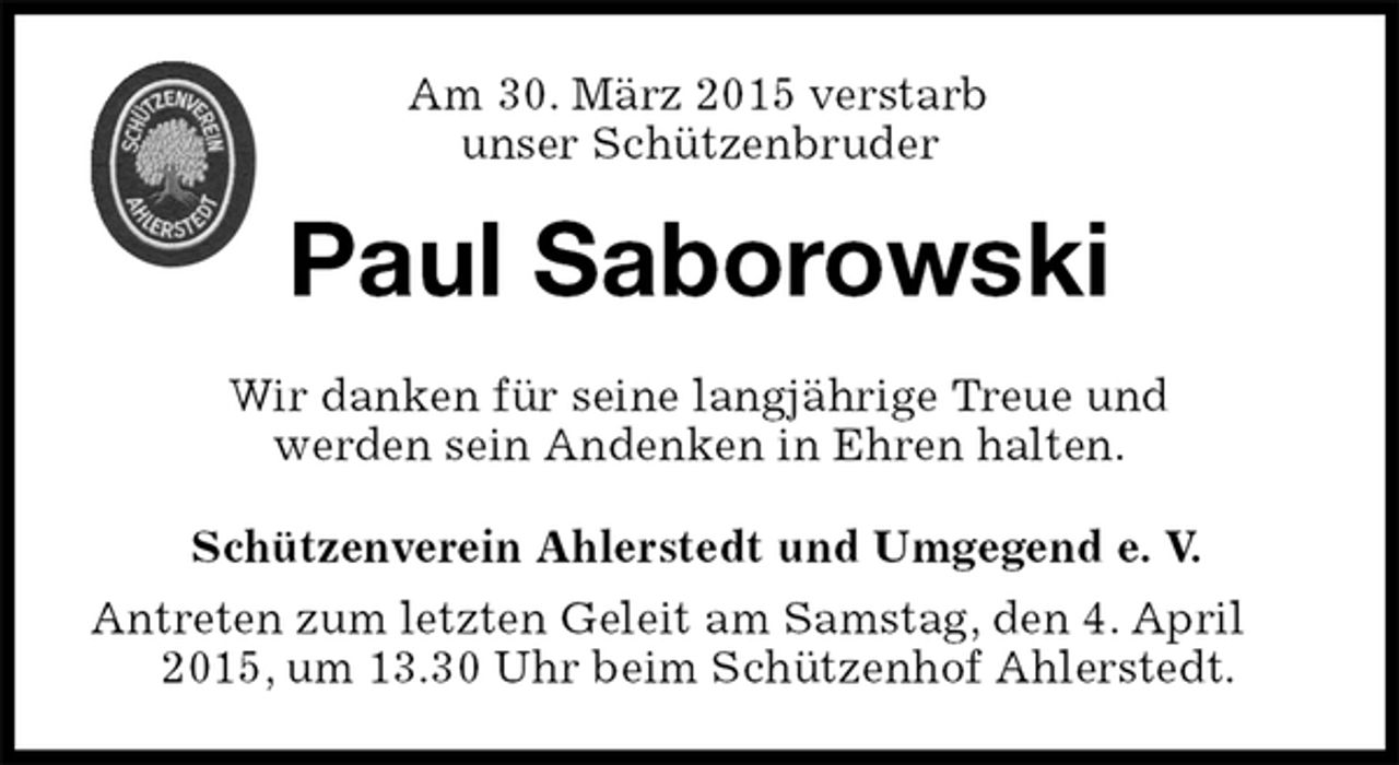 <p>Am 30. März 2015 verstarb<br />unser Schützenbruder<br />Paul Saborowski<br />Wir danken für seine langjährige Treue und<br />werden sein Andenken in Ehren halten.<br />Schützenverein Ahlerstedt und Umgegend e. V.<br />Antreten zum letzten Geleit am Samstag, den 4. April 2015, um 13.30 Uhr beim Schützenhof Ahlerstedt.</p>