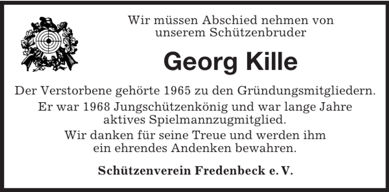 <p>Wir müssen Abschied nehmen von<br />unserem Schützenbruder</p><p>Georg Kille<br />Der Verstorbene gehörte 1965 zu den Gründungsmitgliedern.<br />Er war 1968 Jungschützenkönig und war lange Jahre<br />aktives Spielmannzugmitglied.<br />Wir danken für seine Treue und werden ihm<br />ein ehrendes Andenken bewahren.<br />Schützenverein Fredenbeck e. V.</p>
