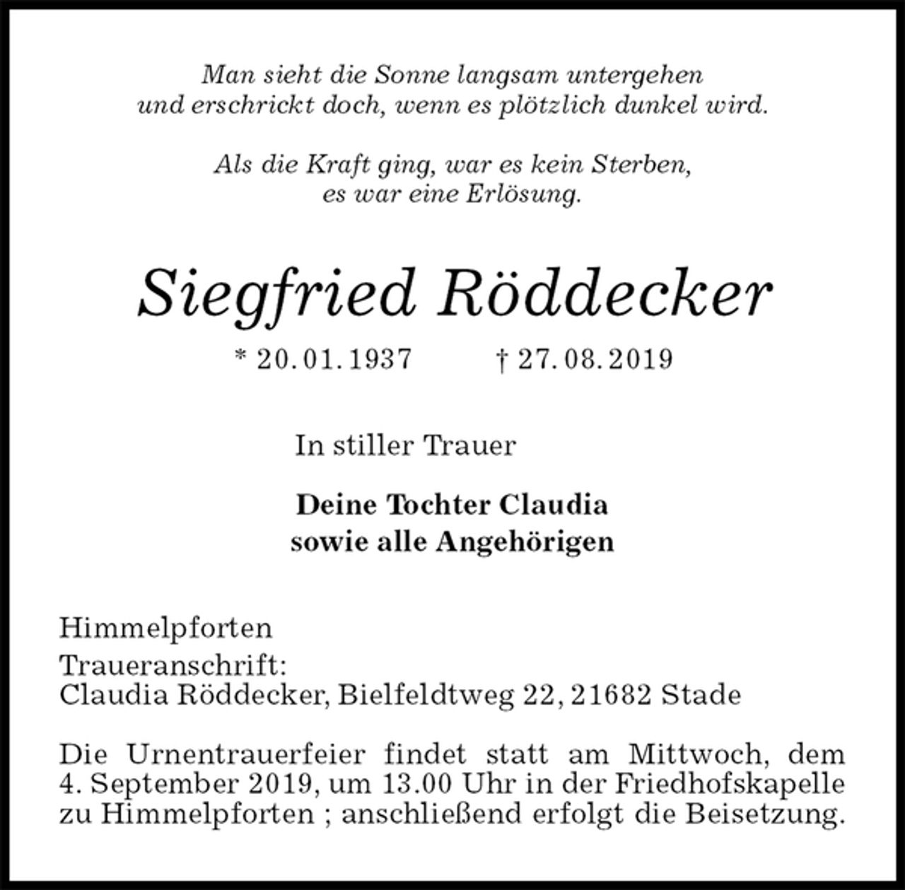 <p>Man sieht die Sonne langsam untergehen<br />und erschrickt doch, wenn es plötzlich dunkel wird.</p><p>Als die Kraft ging, war es kein Sterben,<br />es war eine Erlösung.<br />Siegfried Röddecker<br />* 20. 01. 1937 † 27. 08. 2019<br />In stiller Trauer</p><p>Deine Tochter Claudia<br />sowie alle Angehörigen<br />Himmelpforten<br />Traueranschrift:<br />Claudia Röddecker, Bielfeldtweg 22, 21682 Stade</p><p>Die Urnentrauerfeier findet statt am Mittwoch, dem<br />4. September 2019, um 13.00 Uhr in der Friedhofskapelle<br />zu Himmelpforten ; anschließend erfolgt die Beisetzung.</p>