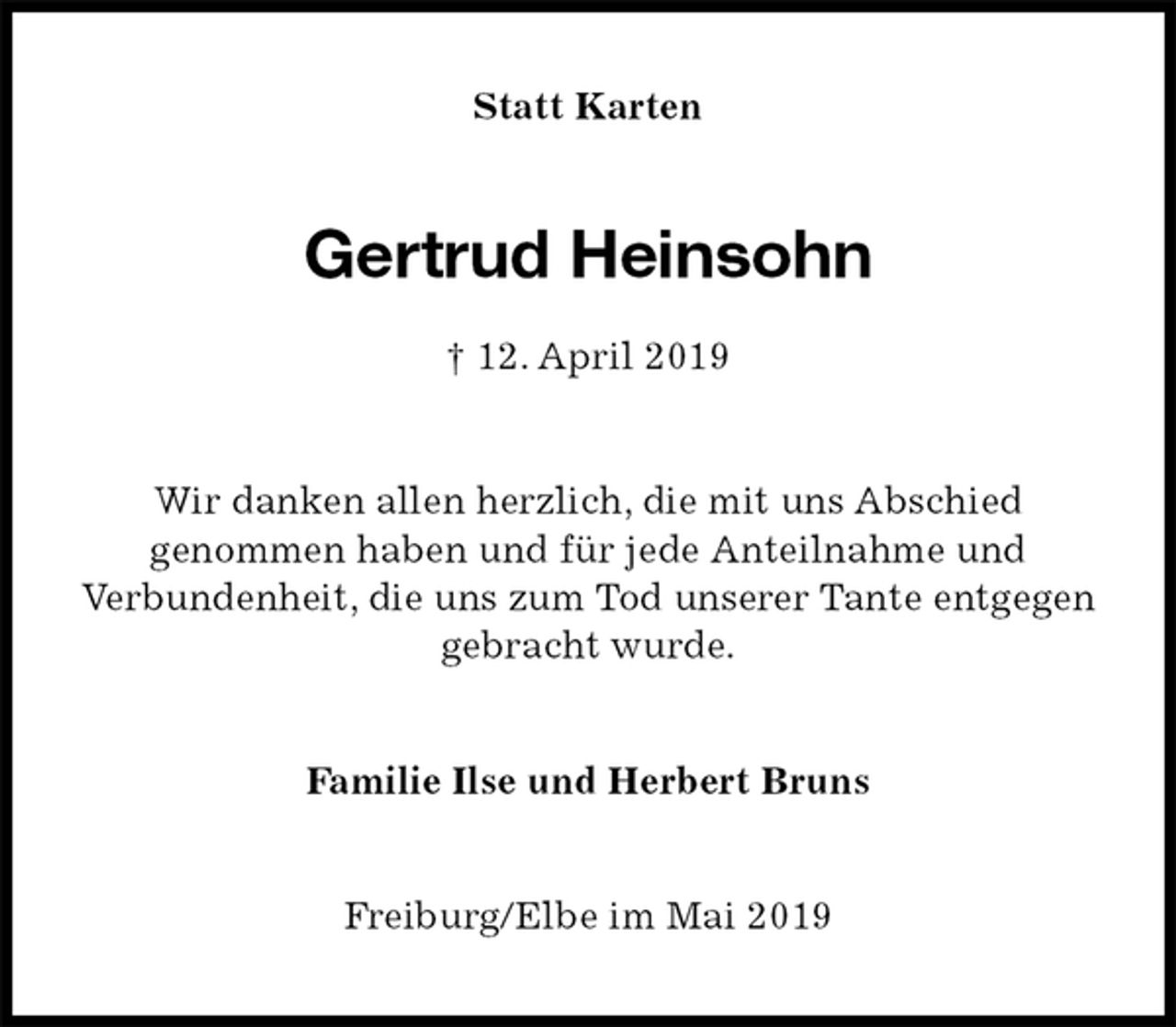 <p>Statt Karten<br />Gertrud Heinsohn<br />† 12. April 2019<br />Wir danken allen herzlich, die mit uns Abschied<br />genommen haben und für jede Anteilnahme und<br />Verbundenheit, die uns zum Tod unserer Tante entgegen<br />gebracht wurde.<br />Familie Ilse und Herbert Bruns<br />Freiburg/Elbe im Mai 2019</p>
