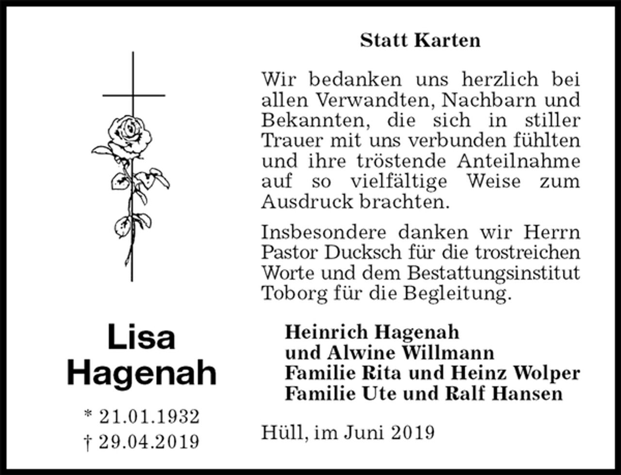 <p>Statt Karten<br />Wir bedanken uns herzlich bei allen Verwandten, Nachbarn und Bekannten, die sich in stiller Trauer mit uns verbunden fühlten<br />und ihre tröstende Anteilnahme auf so vielfältige Weise zum<br />Ausdruck brachten.<br />Insbesondere danken wir Herrn Pastor Ducksch für die trostreichen<br />Worte und dem Bestattungsinstitut<br />Toborg für die Begleitung.<br />Hüll, im Juni 2019<br />Heinrich Hagenah<br />und Alwine Willmann<br />Familie Rita und Heinz Wolper<br />Familie Ute und Ralf Hansen<br />Lisa<br />Hagenah<br />* 21.01.1932<br />† 29.04.2019</p>
