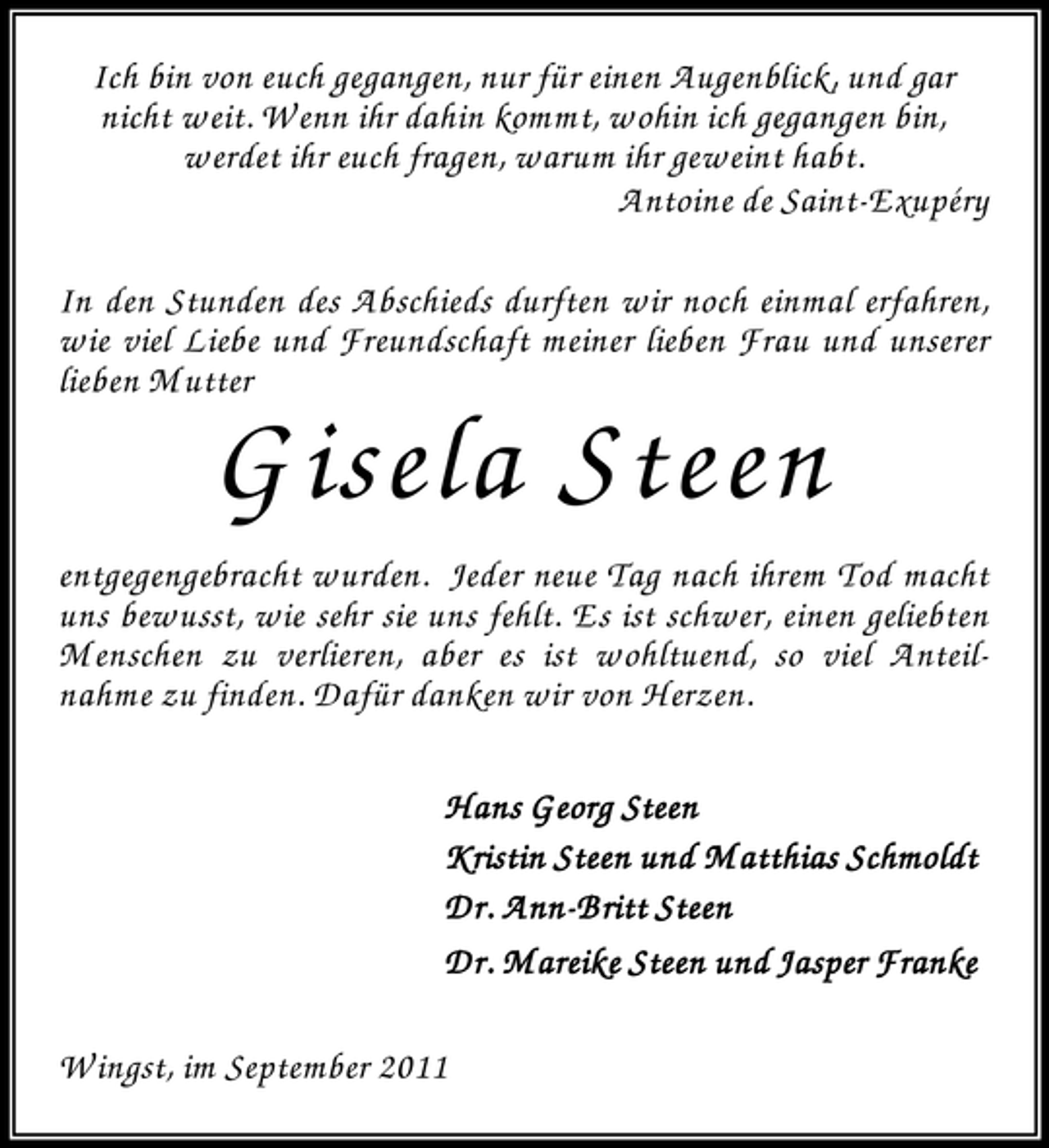<p>Ich bin von euch gegangen, nur für einen Augenblick, und gar<br />nicht weit. W enn ihr dahin kommt, wohin ich gegangen bin,<br />werdet ihr euch fragen, warum ihr geweint habt.<br />Antoine de Saint-Exupéry<br />In den Stunden des Abschieds durften wir noch einmal erfahren,<br />wie viel Liebe und Freundschaft meiner lieben Frau und unserer<br />lieben M utter</p><p>G isela Steen<br />entgegengebracht wurden. Jeder neue Tag nach ihrem Tod macht<br />uns bewusst, wie sehr sie uns fehlt. Es ist schwer, einen geliebten<br />M enschen zu verlieren, aber es ist wohltuend, so viel Anteilnahme zu finden. Dafür danken wir von Herzen.<br />Hans Georg Steen<br />Kristin Steen und M atthias Schmoldt<br />AnnDr. Ann -Britt Steen<br />Dr. Mareike Steen und Jasper Franke<br />W ingst, im September 2011</p>