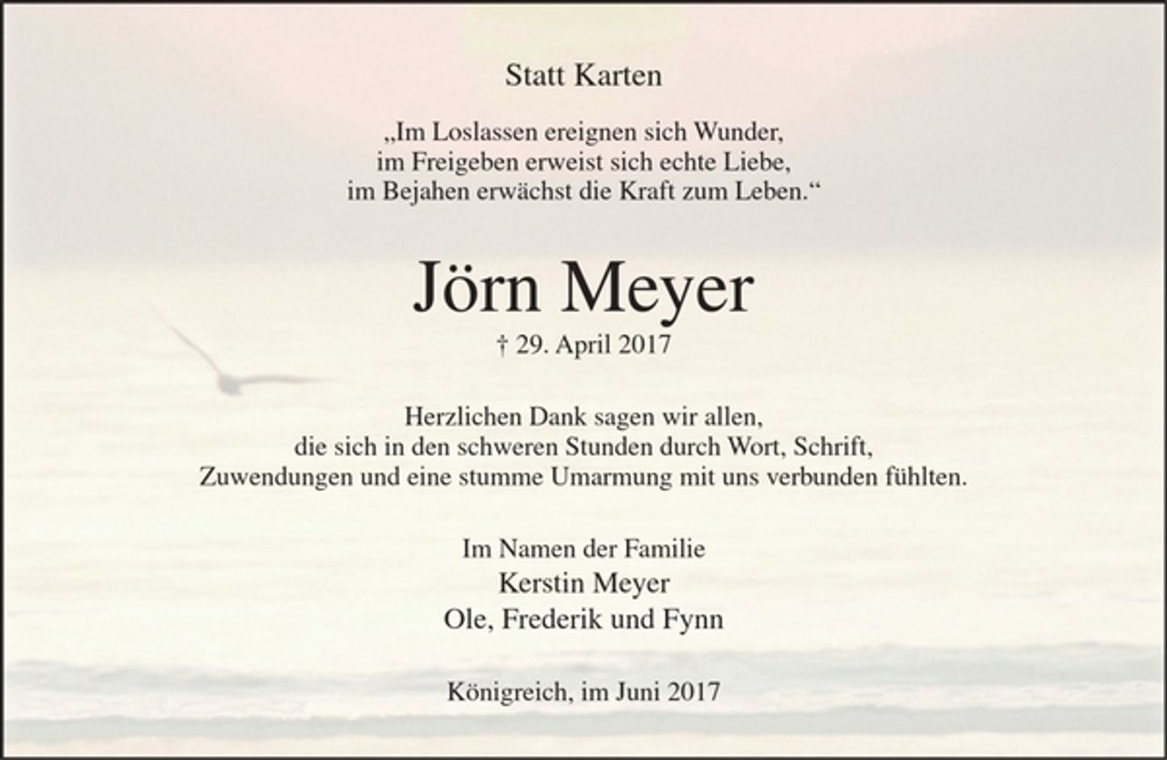 <p>Statt Karten</p><p>"Im Loslassen ereignen sich Wunder,<br />im Freigeben erweist sich echte Liebe,<br />im Bejahen erwächst die Kraft zum Leben."</p><p>Jörn Meyer<br />+ 29. April 2017</p><p>Herzlichen Dank sagen wir allen,<br />die sich in den schweren Stunden durch Wort, Schrift,<br />Zuwendungen und eine stumme Umarmung mit uns verbunden fühlten.</p><p>Im Namen der Familie<br />Kerstin Meyer<br />Ole, Frederik und Fynn</p><p>Königreich, im Juni 2017</p>