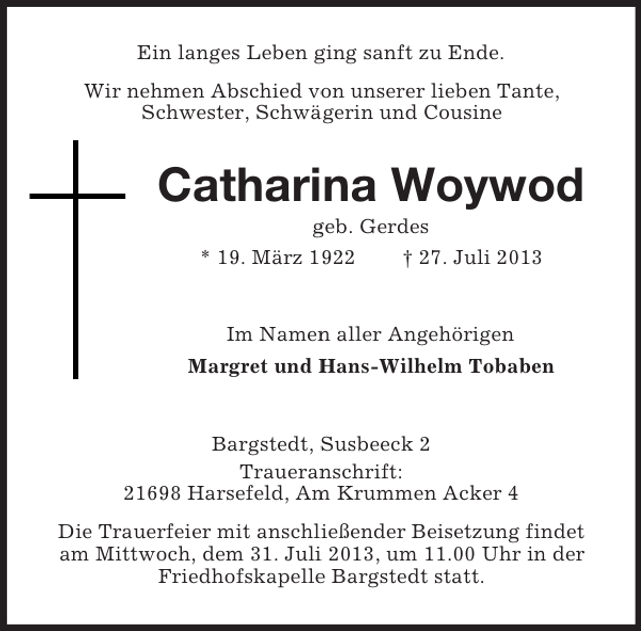 <p>Ein langes Leben ging sanft zu Ende.<br />Wir nehmen Abschied von unserer lieben Tante,<br />Schwester, Schwägerin und Cousine</p><p>Catharina Woywod<br />geb. Gerdes<br />* 19. März 1922<br />† 27. Juli 2013</p><p>Im Namen aller Angehörigen<br />Margret und Hans-Wilhelm Tobaben</p><p>Bargstedt, Susbeeck 2<br />Traueranschrift:<br />21698 Harsefeld, Am Krummen Acker 4<br />Die Trauerfeier mit anschließender Beisetzung findet<br />am Mittwoch, dem 31. Juli 2013, um 11.00 Uhr in der<br />Friedhofskapelle Bargstedt statt.</p>