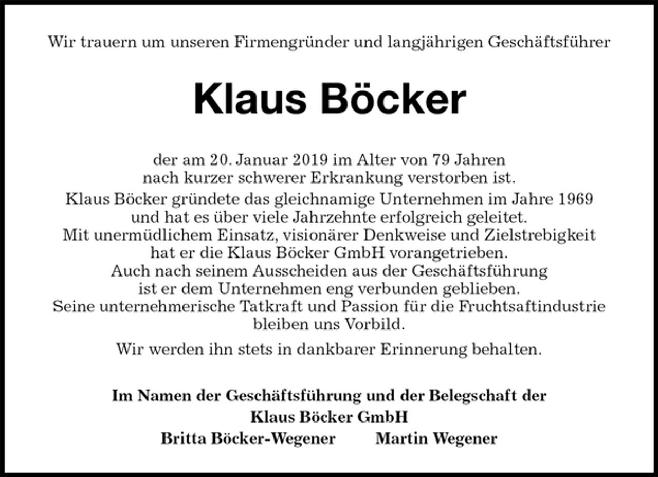 <p>Wir trauern um unseren Firmengründer und langjährigen Geschäftsführer<br />Klaus Böcker<br />der am 20. Januar 2019 im Alter von 79 Jahren<br />nach kurzer schwerer Erkrankung verstorben ist.<br />Klaus Böcker gründete das gleichnamige Unternehmen im Jahre 1969<br />und hat es über viele Jahrzehnte erfolgreich geleitet.<br />Mit unermüdlichem Einsatz, visionärer Denkweise und Zielstrebigkeit<br />hat er die Klaus Böcker GmbH vorangetrieben.<br />Auch nach seinem Ausscheiden aus der Geschäftsführung<br />ist er dem Unternehmen eng verbunden geblieben.<br />Seine unternehmerische Tatkraft und Passion für die Fruchtsaftindustrie<br />bleiben uns Vorbild.<br />Wir werden ihn stets in dankbarer Erinnerung behalten.<br />Im Namen der Geschäftsführung und der Belegschaft der<br />Klaus Böcker GmbH<br />Britta Böcker-Wegener Martin Wegener</p>