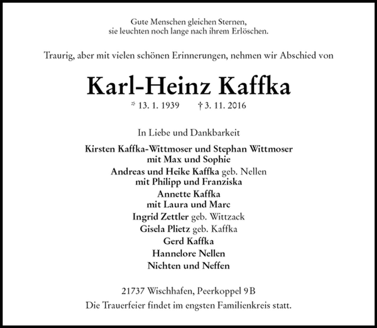 <p>Gute Menschen gleichen Sternen,<br />sie leuchten noch lange nach ihrem Erlöschen.<br />Traurig, aber mit vielen schönen Erinnerungen, nehmen wir Abschied von<br />Karl-Heinz Kaffka<br />* 13. 1. 1939 † 3. 11. 2016<br />In Liebe und Dankbarkeit<br />Kirsten Kaffka-Wittmoser und Stephan Wittmoser<br />mit Max und Sophie<br />Andreas und Heike Kaffka geb. Nellen<br />mit Philipp und Franziska<br />Annette Kaffka<br />mit Laura und Marc<br />Ingrid Zettler geb. Wittzack<br />Gisela Plietz geb. Kaffka<br />Gerd Kaffka<br />Hannelore Nellen<br />Nichten und Neffen<br />21737 Wischhafen, Peerkoppel 9 B<br />Die Trauerfeier findet im engsten Familienkreis statt.</p>