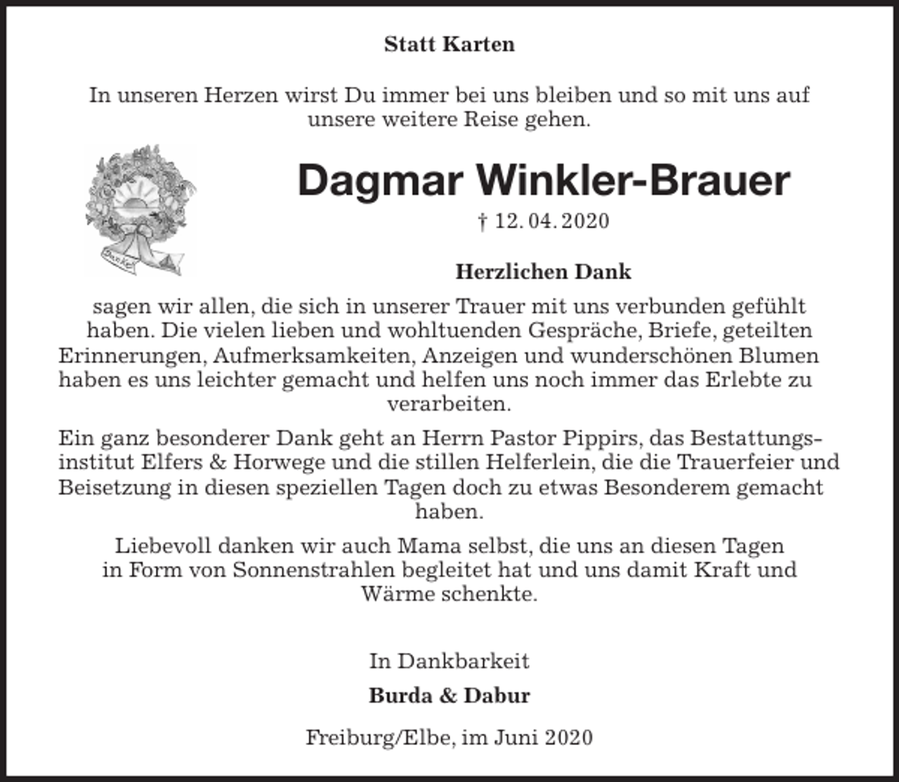 <p>Statt Karten<br />In unseren Herzen wirst Du immer bei uns bleiben und so mit uns auf<br />unsere weitere Reise gehen.<br />Dagmar Winkler-Brauer<br />† 12. 04. 2020<br />Herzlichen Dank<br />sagen wir allen, die sich in unserer Trauer mit uns verbunden gefühlt<br />haben. Die vielen lieben und wohltuenden Gespräche, Briefe, geteilten<br />Erinnerungen, Aufmerksamkeiten, Anzeigen und wunderschönen Blumen haben es uns leichter gemacht und helfen uns noch immer das Erlebte zu verarbeiten.<br />Ein ganz besonderer Dank geht an Herrn Pastor Pippirs, das Bestattungsinstitut Elfers &amp; Horwege und die stillen Helferlein, die die Trauerfeier und Beisetzung in diesen speziellen Tagen doch zu etwas Besonderem gemacht haben.<br />Liebevoll danken wir auch Mama selbst, die uns an diesen Tagen<br />in Form von Sonnenstrahlen begleitet hat und uns damit Kraft und<br />Wärme schenkte.</p>
<p>In Dankbarkeit<br />Burda &amp; Dabur<br />Freiburg/Elbe, im Juni 2020</p>