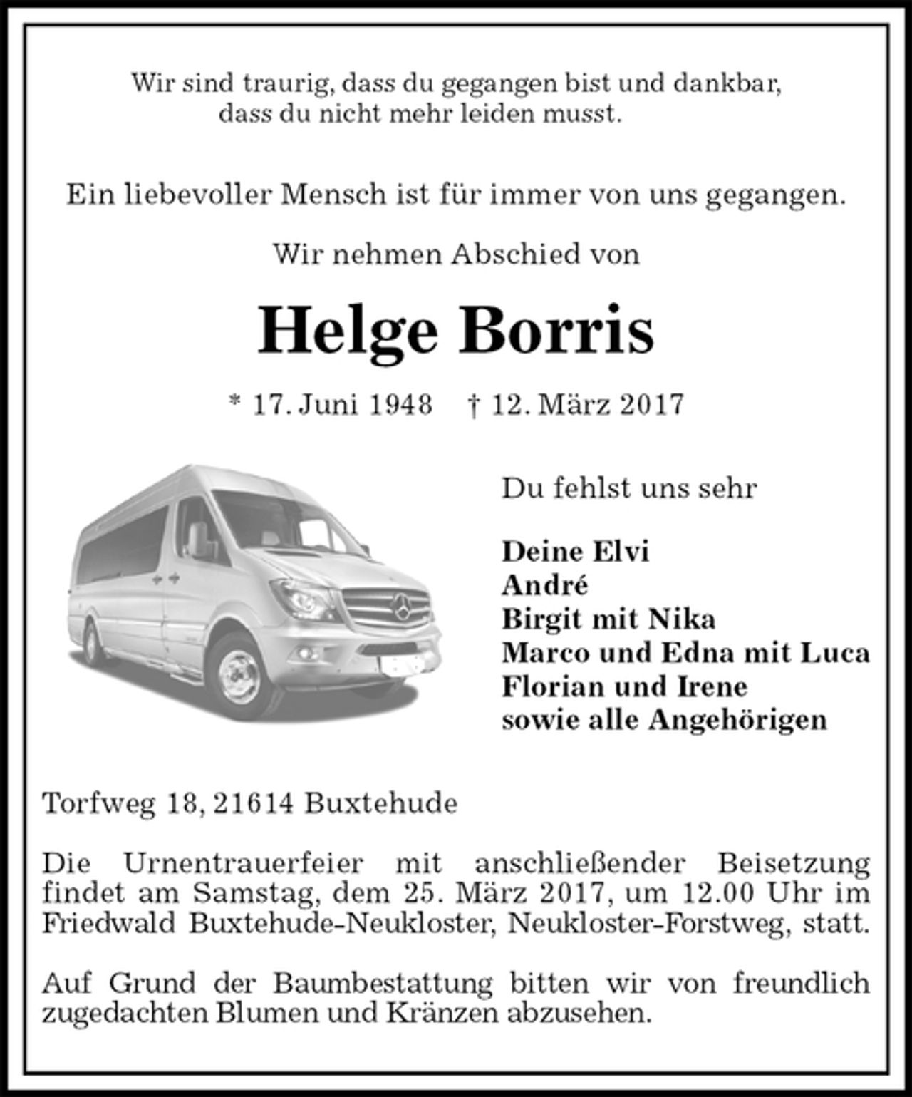 <p>Wir sind traurig, dass du gegangen bist und dankbar,<br />dass du nicht mehr leiden musst.<br />Ein liebevoller Mensch ist für immer von uns gegangen.<br />Wir nehmen Abschied von<br />Helge Borris<br />* 17. Juni 1948 † 12. März 2017<br />Du fehlst uns sehr</p>
<p>Deine Elvi<br />André<br />Birgit mit Nika<br />Marco und Edna mit Luca<br />Florian und Irene<br />sowie alle Angehörigen<br />Torfweg 18, 21614 Buxtehude</p>
<p>Die Urnentrauerfeier mit anschließender Beisetzung<br />findet am Samstag, dem 25. März 2017, um 12.00 Uhr im Friedwald Buxtehude-Neukloster, Neukloster-Forstweg, statt.</p>
<p>Auf Grund der Baumbestattung bitten wir von freundlich<br />zugedachten Blumen und Kränzen abzusehen.</p>