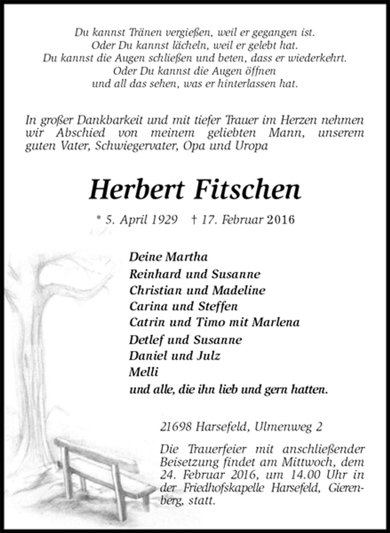 <p>Du kannst Tränen vergießen, weil er gegangen ist.<br />Oder Du kannst lächeln, weil er gelebt hat.<br />Du kannst die Augen schließen und beten, dass er wiederkehrt.<br />Oder Du kannst die Augen öffnen<br />und all das sehen, was er hinterlassen hat.<br />In großer Dankbarkeit und mit tiefer Trauer im Herzen nehmen wir Abschied von meinem geliebten Mann, unserem<br />guten Vater, Schwiegervater, Opa und Uropa<br />Herbert Fitschen<br />* 5. April 1929 † 17. Februar 2016<br />Deine Martha<br />Reinhard und Susanne<br />Christian und Madeline<br />Carina und Steffen<br />Catrin und Timo mit Marlena<br />Detlef und Susanne<br />Daniel und Julz<br />Melli<br />und alle, die ihn lieb und gern hatten.<br />21698 Harsefeld, Ulmenweg 2<br />Die Trauerfeier mit anschließender Beisetzung findet am Mittwoch, dem 24. Februar 2016, um 14.00 Uhr in der Friedhofskapelle Harsefeld, Gierenberg, statt.</p>