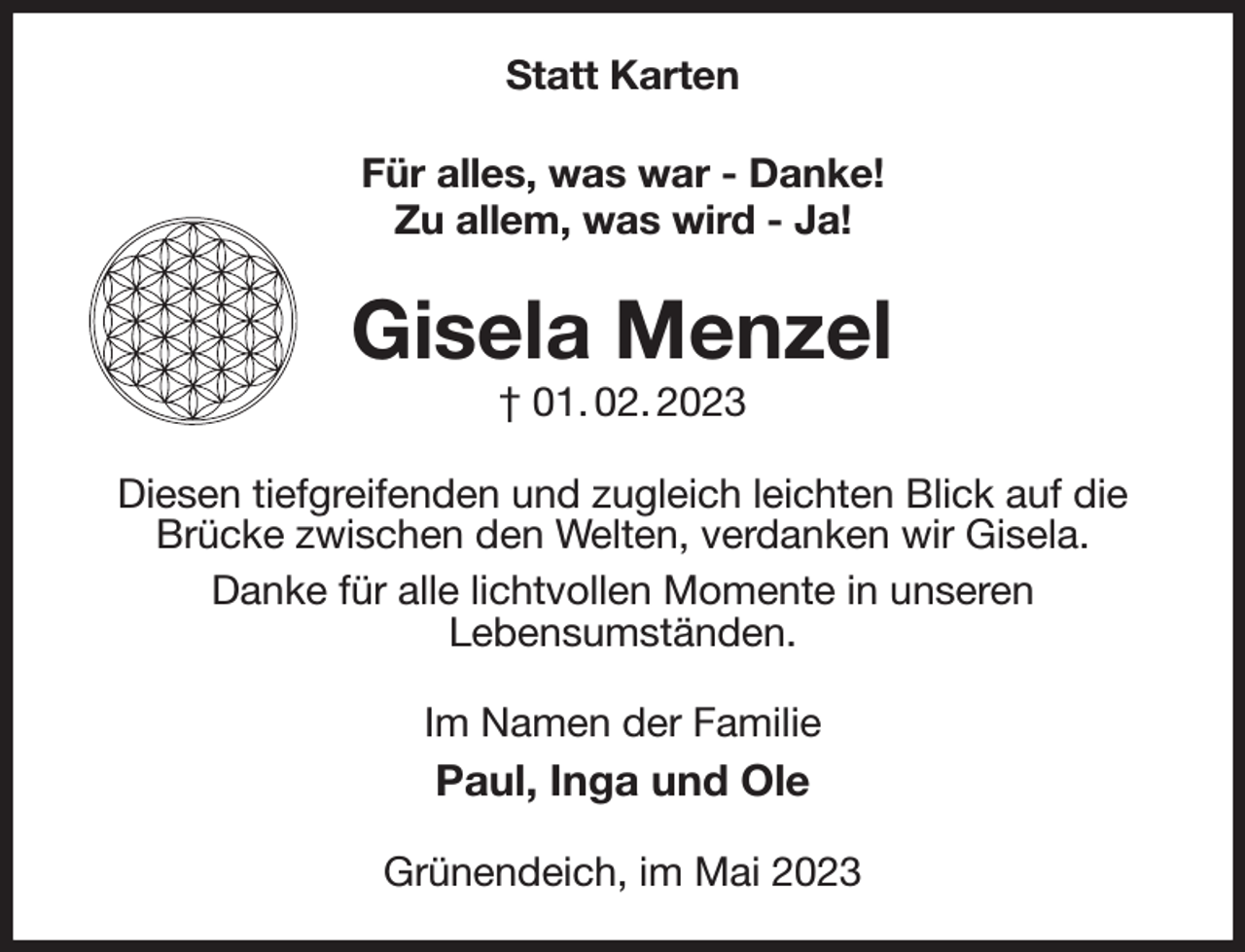 <p>Statt Karten<br />Für alles, was war - Danke!<br />Zu allem, was wird - Ja!<br />Gisela Menzel<br />† 01. 02. 2023<br />Diesen tiefgreifenden und zugleich leichten Blick auf die Brücke zwischen den Welten, verdanken wir Gisela.<br />Danke für alle lichtvollen Momente in unseren<br />Lebensumständen.<br />Im Namen der Familie<br />Paul, Inga und Ole<br />Grünendeich, im Mai 2023</p>