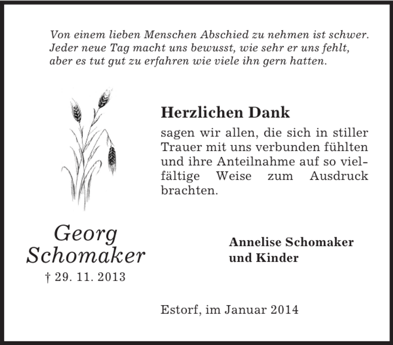 <p>Georg<br />Schomaker<br />† 29. 11. 2013<br />Von einem lieben Menschen Abschied zu nehmen ist schwer.<br />Jeder neue Tag macht uns bewusst, wie sehr er uns fehlt,<br />aber es tut gut zu erfahren wie viele ihn gern hatten.<br />Herzlichen Dank<br />sagen wir allen, die sich in stiller Trauer mit uns verbunden fühlten und ihre Anteilnahme auf so vielfältige Weise zum Ausdruck brachten.<br />Annelise Schomaker<br />und Kinder<br />Estorf, im Januar 2014</p>