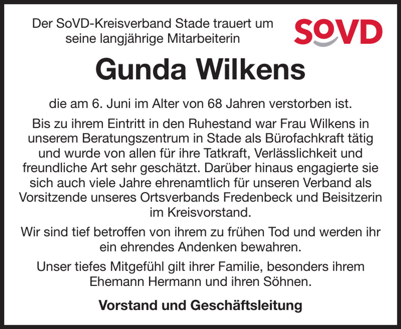 <p>Der SoVD-Kreisverband Stade trauert um<br />seine langjährige Mitarbeiterin<br />Gunda Wilkens<br />die am 6. Juni im Alter von 68 Jahren verstorben ist.<br />Bis zu ihrem Eintritt in den Ruhestand war Frau Wilkens in<br />unserem Beratungszentrum in Stade als Bürofachkraft tätig und wurde von allen für ihre Tatkraft, Verlässlichkeit und freundliche Art sehr geschätzt. Darüber hinaus engagierte sie sich auch viele Jahre ehrenamtlich für unseren Verband als Vorsitzende unseres Ortsverbands Fredenbeck und Beisitzerin im Kreisvorstand.<br />Wir sind tief betroffen von ihrem zu frühen Tod und werden ihr ein ehrendes Andenken bewahren.<br />Unser tiefes Mitgefühl gilt ihrer Familie, besonders ihrem<br />Ehemann Hermann und ihren Söhnen.<br />Vorstand und Geschäftsleitung</p>