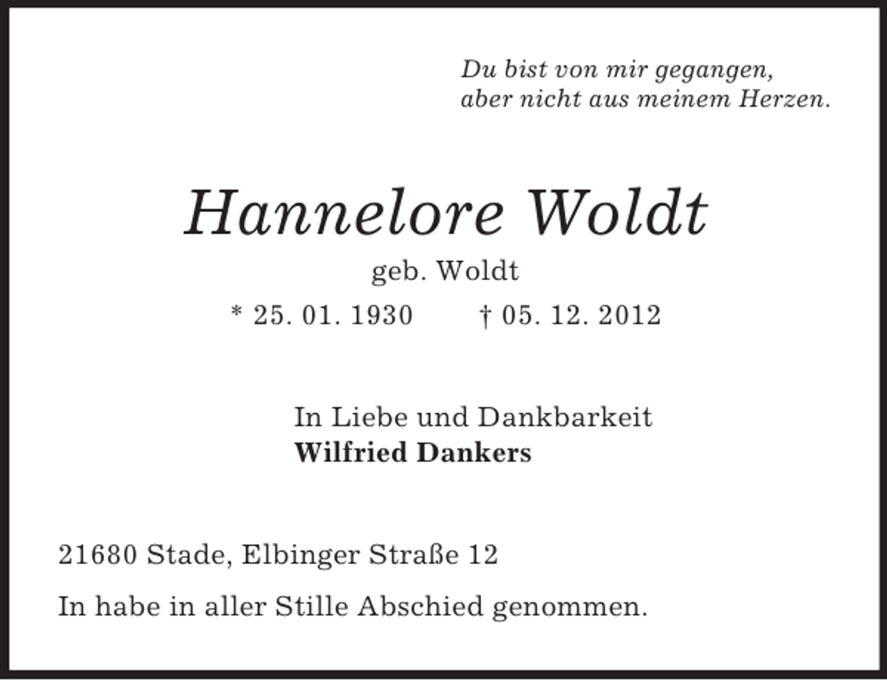<p>Du bist von mir gegangen,<br />aber nicht aus meinem Herzen.<br />Hannelore Woldt<br />geb. Woldt<br />* 25. 01. 1930 † 05. 12. 2012<br />In Liebe und Dankbarkeit<br />Wilfried Dankers<br />21680 Stade, Elbinger Straße 12<br />In habe in aller Stille Abschied genommen.</p>