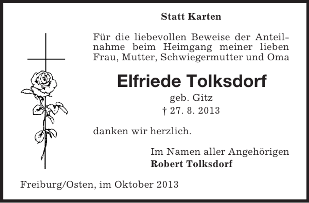 <p>Statt Karten<br />Für die liebevollen Beweise der Anteilnahme beim Heimgang meiner lieben<br />Frau, Mutter, Schwiegermutter und Oma</p><p>Elfriede Tolksdorf<br />geb. Gitz<br />† 27. 8. 2013<br />danken wir herzlich.<br />Im Namen aller Angehörigen<br />Robert Tolksdorf<br />Freiburg/Osten, im Oktober 2013</p>