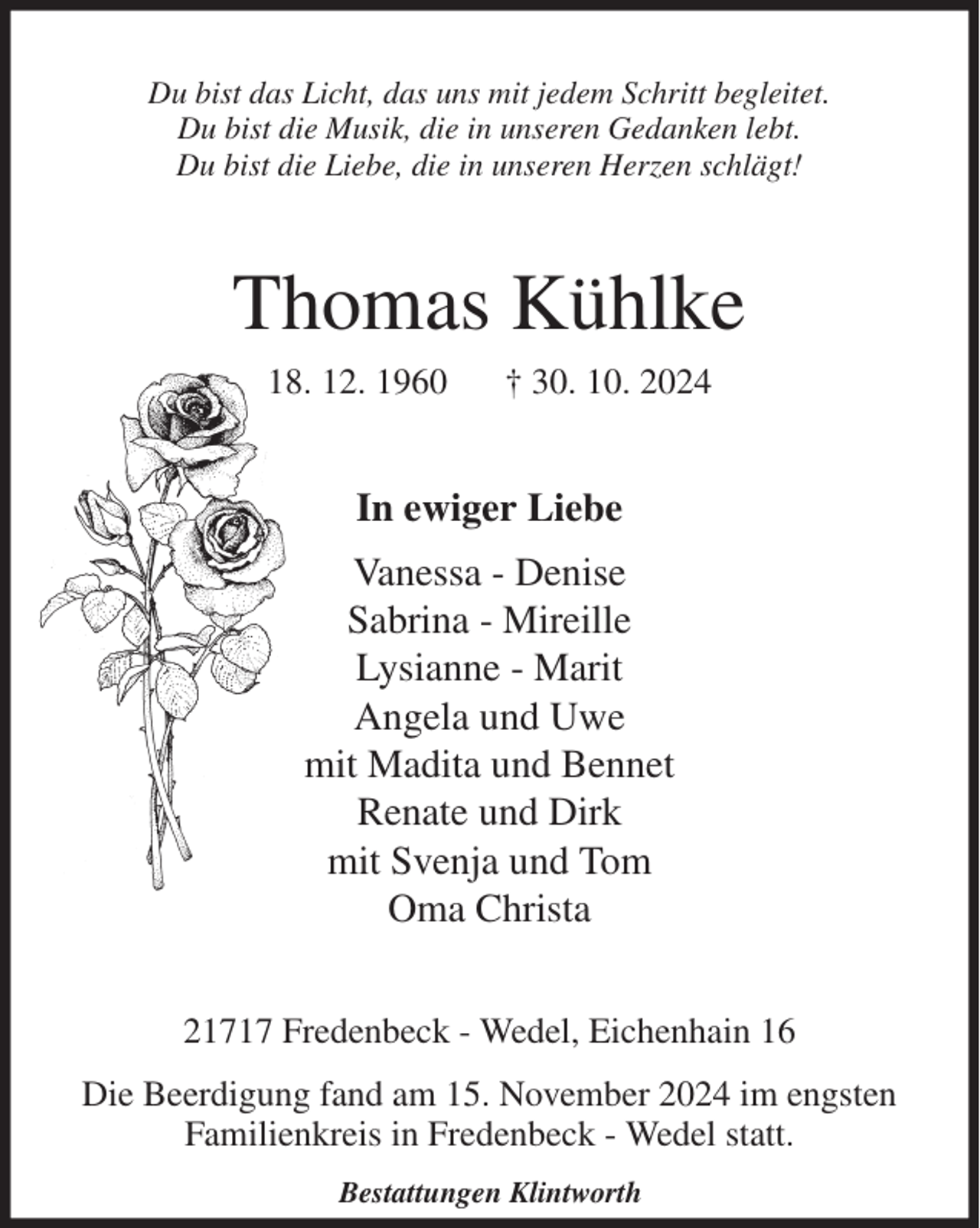 <p>Du bist das Licht, das uns mit jedem Schritt begleitet.<br />Du bist die Musik, die in unseren Gedanken lebt.<br />Du bist die Liebe, die in unseren Herzen schlägt!<br />Thomas Kühlke<br />18. 12. 1960 † 30. 10. 2024<br />In ewiger Liebe<br />Vanessa - Denise<br />Sabrina - Mireille<br />Lysianne - Marit<br />Angela und Uwe<br />mit Madita und Bennet<br />Renate und Dirk<br />mit Svenja und Tom<br />Oma Christa<br />21717 Fredenbeck - Wedel, Eichenhain 16<br />Die Beerdigung fand am 15. November 2024 im engsten Familienkreis in Fredenbeck - Wedel statt.<br />Bestattungen Klintworth</p>