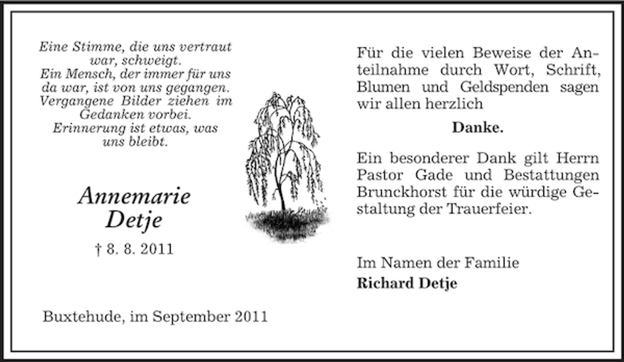 <p>Eine Stimme, die uns vertraut<br />war, schweigt.<br />Ein Mensch, der immer für uns<br />da war, ist von uns gegangen.<br />Vergangene Bilder ziehen im<br />Gedanken vorbei.<br />Erinnerung ist etwas, was<br />uns bleibt.</p><p>Annemarie<br />Detje<br />† 8. 8. 2011</p><p>Buxtehude, im September 2011</p><p>Für die vielen Beweise der Anteilnahme durch Wort, Schrift,<br />Blumen und Geldspenden sagen<br />wir allen herzlich<br />Danke.<br />Ein besonderer Dank gilt Herrn<br />Pastor Gade und Bestattungen<br />Brunckhorst für die würdige Gestaltung der Trauerfeier.</p><p>Im Namen der Familie<br />Richard Detje</p>