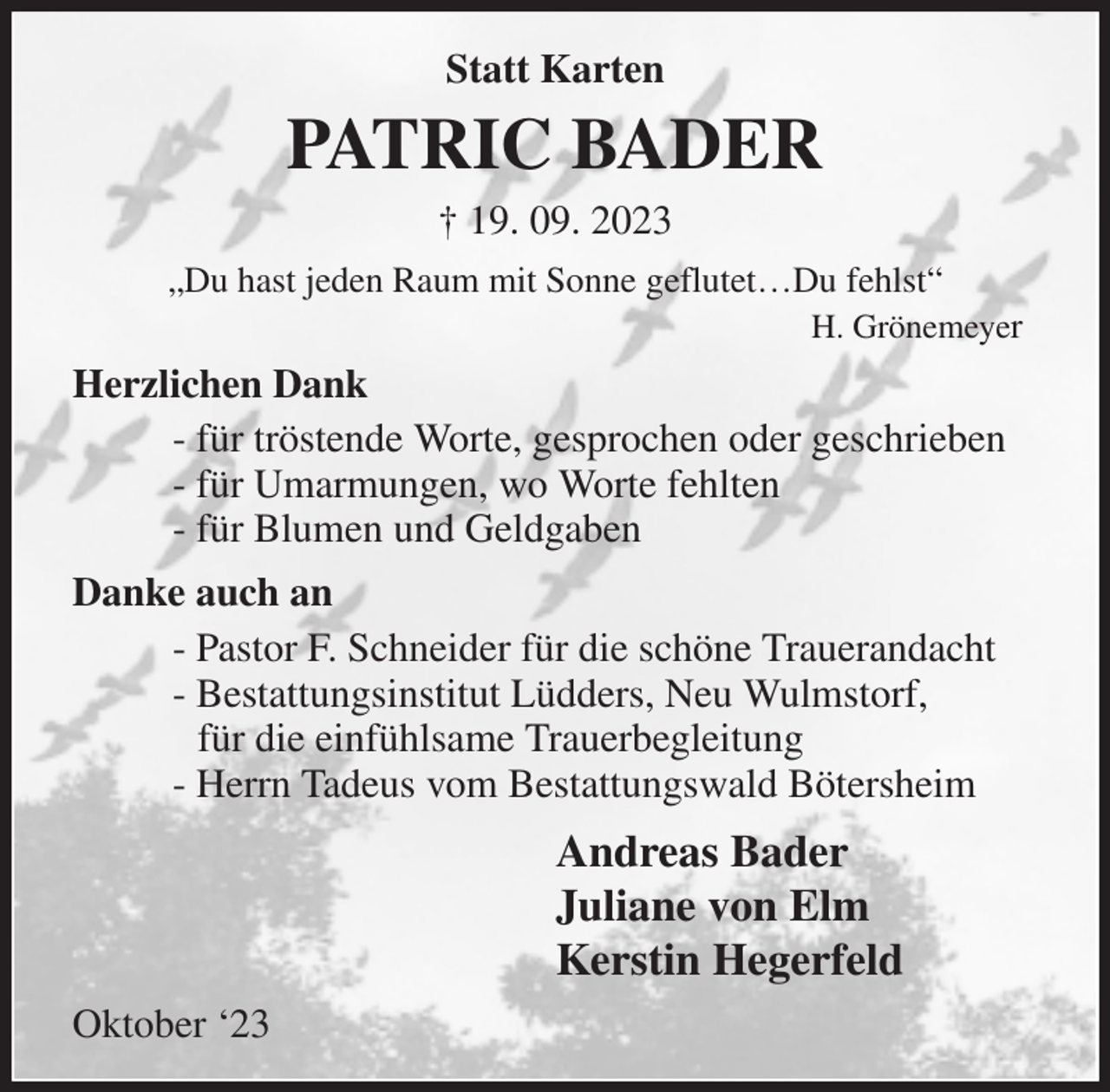 <p>Statt Karten<br />„Du hast jeden Raum mit Sonne geflutet…Du fehlst“<br />H. Grönemeyer<br />PATRIC BADER<br />† 19. 09. 2023<br />Herzlichen Dank<br />- für tröstende Worte, gesprochen oder geschrieben<br />- für Umarmungen, wo Worte fehlten<br />- für Blumen und Geldgaben<br />Danke auch an<br />- Pastor F. Schneider für die schöne Trauerandacht<br />- Bestattungsinstitut Lüdders, Neu Wulmstorf,<br />für die einfühlsame Trauerbegleitung<br />- Herrn Tadeus vom Bestattungswald Bötersheim<br />Andreas Bader<br />Juliane von Elm<br />Kerstin Hegerfeld<br />Oktober '23</p>