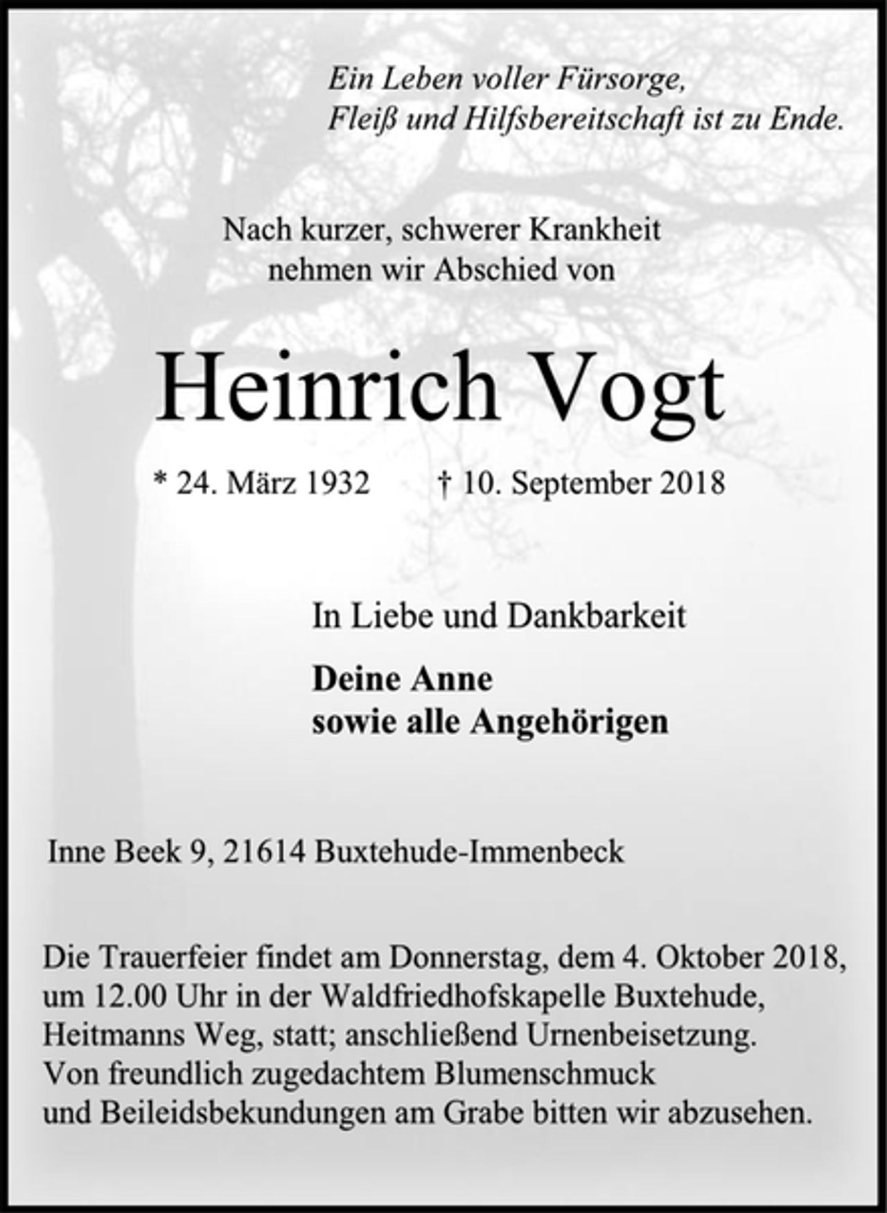 <p>Ein Leben voller Fürsorge,<br />Fleiß und Hilfsbereitschaft ist zu Ende.<br />Nach kurzer, schwerer Krankheit<br />nehmen wir Abschied von<br />Heinrich Vogt<br />* 24. März 1932 † 10. September 2018<br />In Liebe und Dankbarkeit<br />Deine Anne<br />sowie alle Angehörigen<br />Inne Beek 9, 21614 Buxtehude-Immenbeck<br />Die Trauerfeier findet am Donnerstag, dem 4. Oktober 2018,<br />um 12.00 Uhr in der Waldfriedhofskapelle Buxtehude,<br />Heitmanns Weg, statt; anschließend Urnenbeisetzung.<br />Von freundlich zugedachtem Blumenschmuck<br />und Beileidsbekundungen am Grabe bitten wir abzusehen.</p>