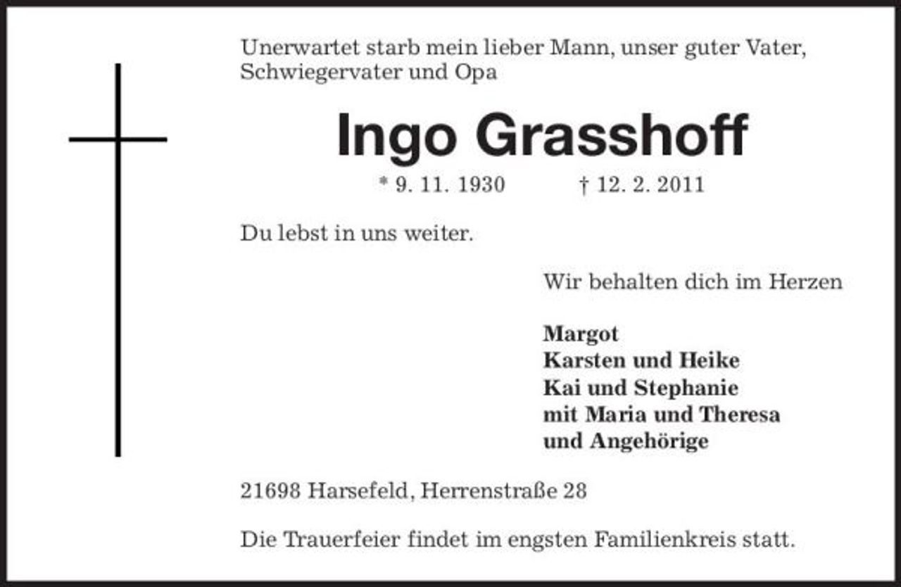 <p>Unerwartet starb mein lieber Mann, unser guter Vater, Schwiegervater und Opa</p><p>Ingo Grasshoff<br />* 9. 11. 1930 Du lebst in uns weiter. Wir behalten dich im Herzen Margot Karsten und Heike Kai und Stephanie mit Maria und Theresa und Angehörige 21698 Harsefeld, Herrenstraße 28 Die Trauerfeier findet im engsten Familienkreis statt. † 12. 2. 2011</p>
