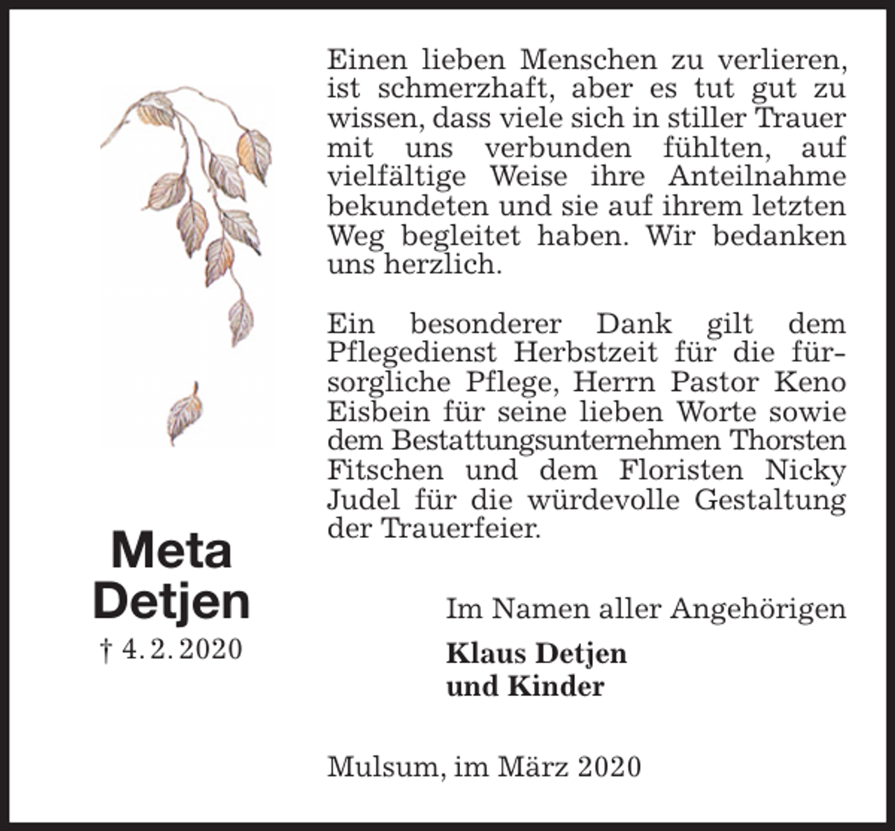 <p>Einen lieben Menschen zu verlieren, ist schmerzhaft, aber es tut gut zu wissen, dass viele sich in stiller Trauer mit uns verbunden fühlten, auf<br />vielfältige Weise ihre Anteilnahme bekundeten und sie auf ihrem letzten Weg begleitet haben. Wir bedanken uns herzlich.<br />Ein besonderer Dank gilt dem<br />Pflegedienst Herbstzeit für die fürsorgliche Pflege, Herrn Pastor Keno Eisbein für seine lieben Worte sowie dem Bestattungsunternehmen Thorsten Fitschen und dem Floristen Nicky Judel für die würdevolle Gestaltung der Trauerfeier.<br />Im Namen aller Angehörigen<br />Klaus Detjen<br />und Kinder<br />Mulsum, im März 2020</p>
<p>Meta<br />Detjen<br />† 4. 2. 2020</p>