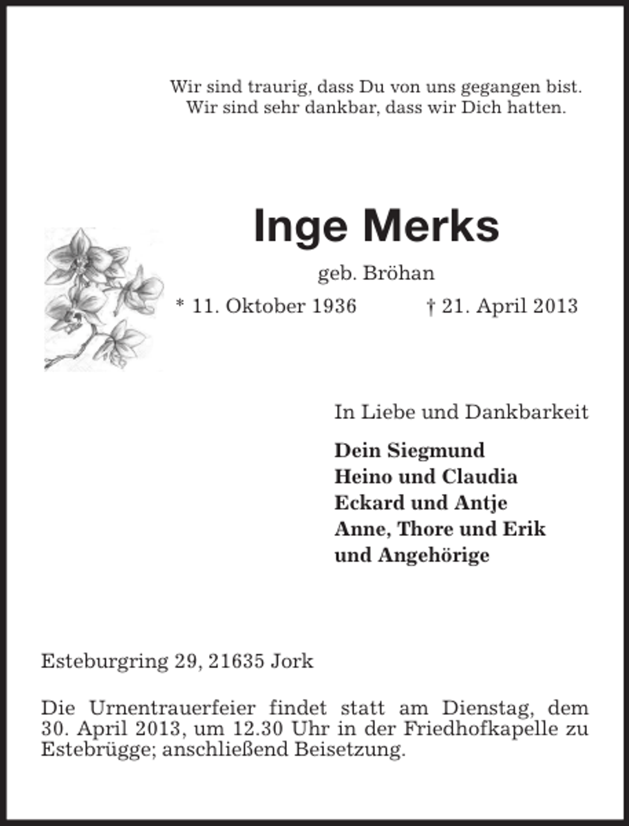 <p>Wir sind traurig, dass Du von uns gegangen bist.<br />Wir sind sehr dankbar, dass wir Dich hatten.</p><p>Inge Merks<br />geb. Bröhan<br />* 11. Oktober 1936</p><p>† 21. April 2013</p><p>In Liebe und Dankbarkeit<br />Dein Siegmund<br />Heino und Claudia<br />Eckard und Antje<br />Anne, Thore und Erik<br />und Angehörige</p><p>Esteburgring 29, 21635 Jork<br />Die Urnentrauerfeier findet statt am Dienstag, dem<br />30. April 2013, um 12.30 Uhr in der Friedhofkapelle zu<br />Estebrügge; anschließend Beisetzung.</p>