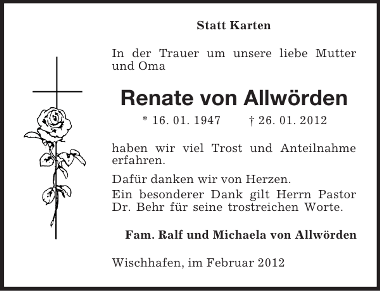 <p>Statt Karten<br />In der Trauer um unsere liebe Mutter<br />und Oma</p><p>Renate von Allwörden<br />* 16. 01. 1947</p><p>† 26. 01. 2012</p><p>haben wir viel Trost und Anteilnahme<br />erfahren.<br />Dafür danken wir von Herzen.<br />Ein besonderer Dank gilt Herrn Pastor<br />Dr. Behr für seine trostreichen Worte.<br />Fam. Ralf und Michaela von Allwörden<br />Wischhafen, im Februar 2012</p>