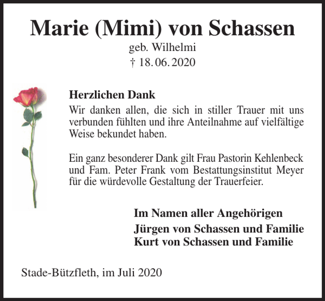 <p>Marie (Mimi) von Schassen<br />geb. Wilhelmi<br />† 18. 06. 2020<br />Herzlichen Dank<br />Wir danken allen, die sich in stiller Trauer mit uns<br />verbunden fühlten und ihre Anteilnahme auf vielfältige Weise bekundet haben.</p>
<p>Ein ganz besonderer Dank gilt Frau Pastorin Kehlenbeck<br />und Fam. Peter Frank vom Bestattungsinstitut Meyer für die würdevolle Gestaltung der Trauerfeier.<br />Im Namen aller Angehörigen<br />Jürgen von Schassen und Familie<br />Kurt von Schassen und Familie<br />Stade-Bützfleth, im Juli 2020</p>