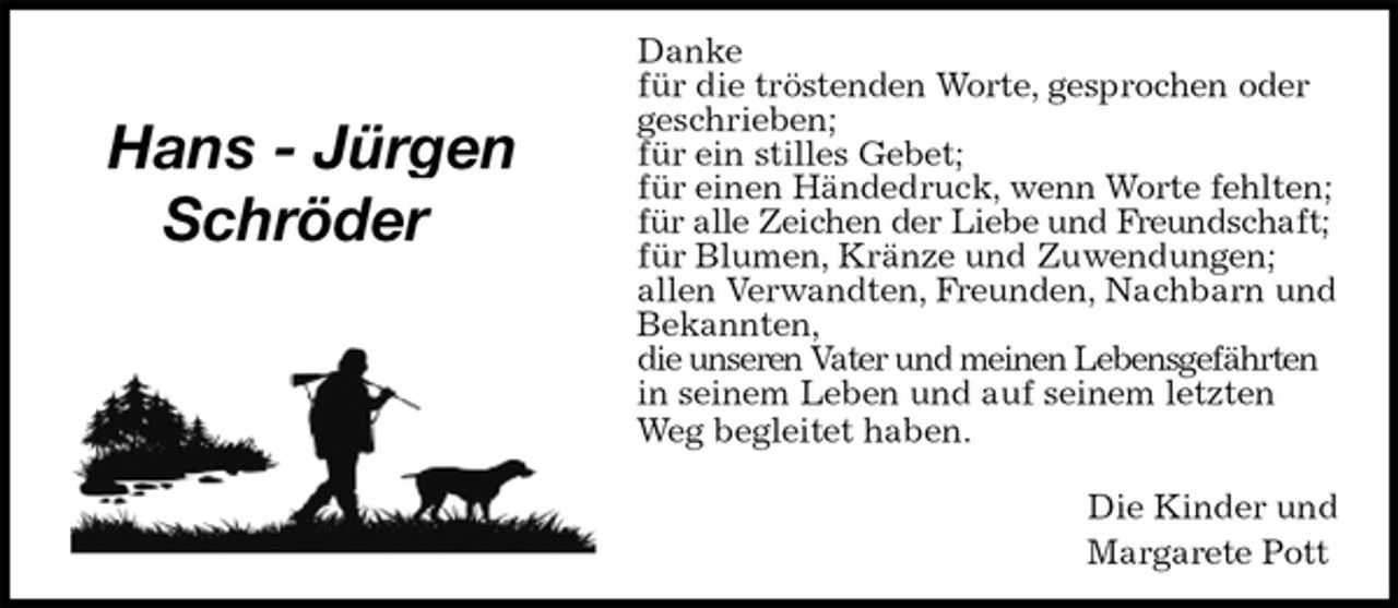 <p>Danke<br />für die tröstenden Worte, gesprochen oder geschrieben;<br />für ein stilles Gebet;<br />für einen Händedruck, wenn Worte fehlten;<br />für alle Zeichen der Liebe und Freundschaft;<br />für Blumen, Kränze und Zuwendungen;<br />allen Verwandten, Freunden, Nachbarn und Bekannten,<br />die unseren Vater und meinen Lebensgefährten in seinem Leben und auf seinem letzten Weg begleitet haben.</p><p>Die Kinder und<br />Margarete Pott</p><p>Hans - Jürgen<br />Schröder</p>