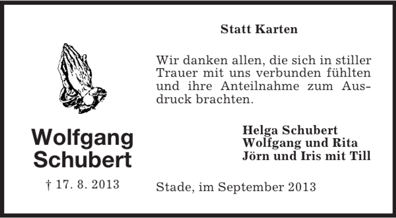<p>Wolfgang<br />Schubert<br />† 17. 8. 2013<br />Statt Karten<br />Wir danken allen, die sich in stiller Trauer mit uns verbunden fühlten und ihre Anteilnahme zum Ausdruck brachten.<br />Helga Schubert<br />Wolfgang und Rita<br />Jörn und Iris mit Till<br />Stade, im September 2013</p>