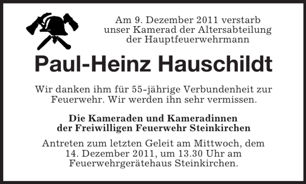 <p>Am 9. Dezember 2011 verstarb<br />unser Kamerad der Altersabteilung<br />der Hauptfeuerwehrmann</p><p>Paul-Heinz Hauschildt<br />Wir danken ihm für 55-jährige Verbundenheit zur<br />Feuerwehr. Wir werden ihn sehr vermissen.<br />Die Kameraden und Kameradinnen<br />der Freiwilligen Feuerwehr Steinkirchen<br />Antreten zum letzten Geleit am Mittwoch, dem<br />14. Dezember 2011, um 13.30 Uhr am<br />Feuerwehrgerätehaus Steinkirchen.</p>