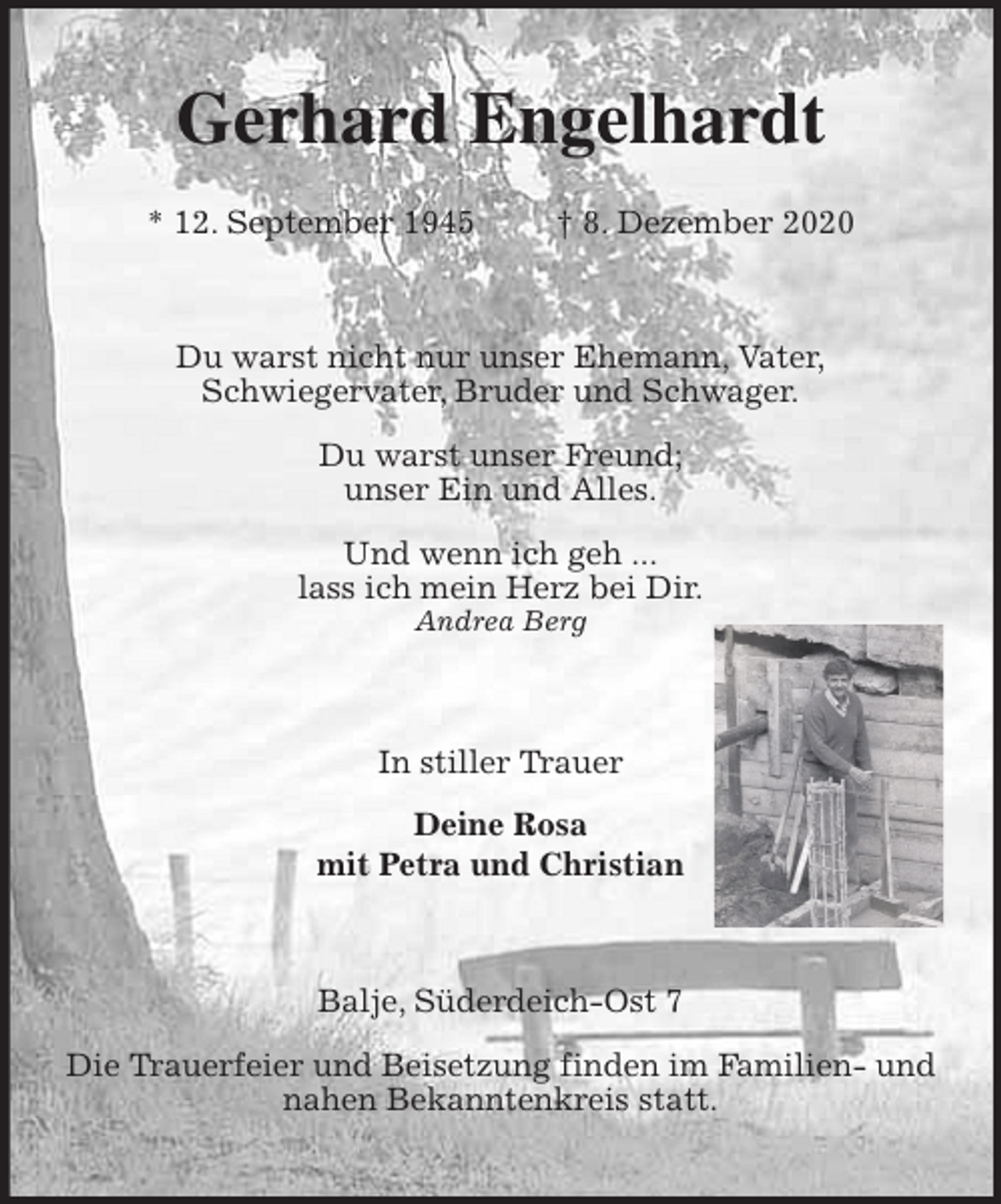 <p>Gerhard Engelhardt<br />* 12. September 1945 † 8. Dezember 2020<br />Du warst nicht nur unser Ehemann, Vater,<br />Schwiegervater, Bruder und Schwager.</p>
<p>Du warst unser Freund;<br />unser Ein und Alles.</p>
<p>Und wenn ich geh ...<br />lass ich mein Herz bei Dir.<br />Andrea Berg<br />In stiller Trauer<br />Deine Rosa<br />mit Petra und Christian<br />Balje, Süderdeich-Ost 7</p>
<p>Die Trauerfeier und Beisetzung finden im Familien- und nahen Bekanntenkreis statt.</p>