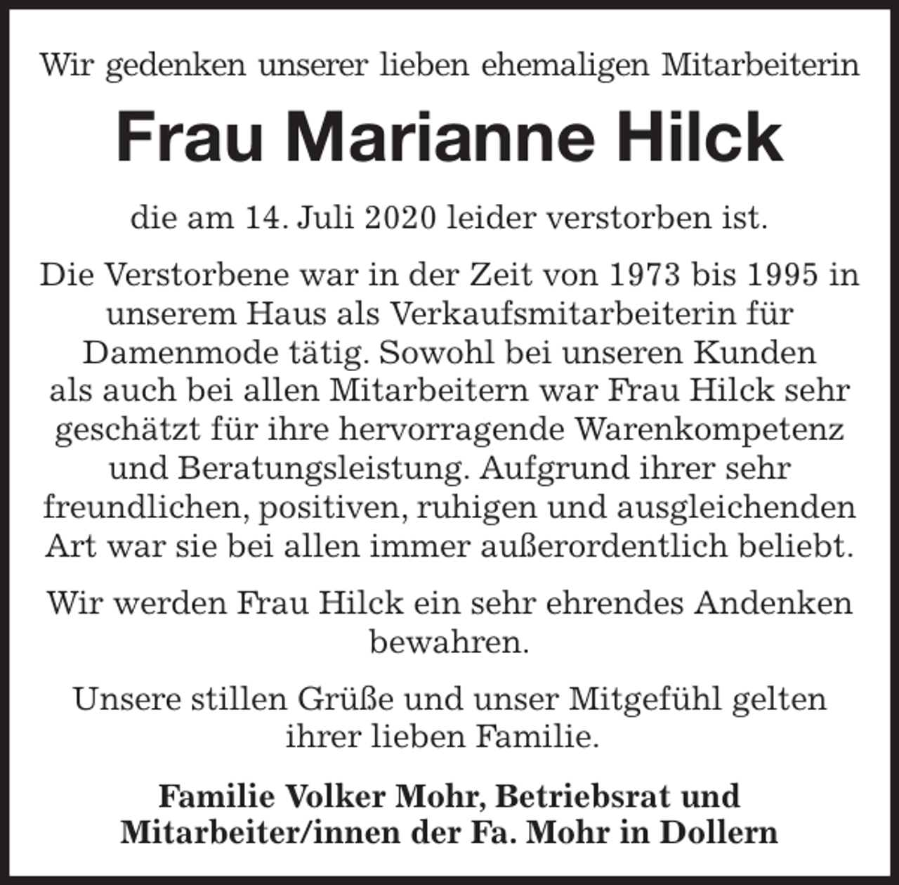 <p>Wir gedenken unserer lieben ehemaligen Mitarbeiterin<br />Frau Marianne Hilck<br />die am 14. Juli 2020 leider verstorben ist.<br />Die Verstorbene war in der Zeit von 1973 bis 1995 in unserem Haus als Verkaufsmitarbeiterin für<br />Damenmode tätig. Sowohl bei unseren Kunden<br />als auch bei allen Mitarbeitern war Frau Hilck sehr geschätzt für ihre hervorragende Warenkompetenz und Beratungsleistung. Aufgrund ihrer sehr<br />freundlichen, positiven, ruhigen und ausgleichenden Art war sie bei allen immer außerordentlich beliebt.<br />Wir werden Frau Hilck ein sehr ehrendes Andenken<br />bewahren.<br />Unsere stillen Grüße und unser Mitgefühl gelten<br />ihrer lieben Familie.</p>
<p>Familie Volker Mohr, Betriebsrat und<br />Mitarbeiter/innen der Fa. Mohr in Dollern</p>