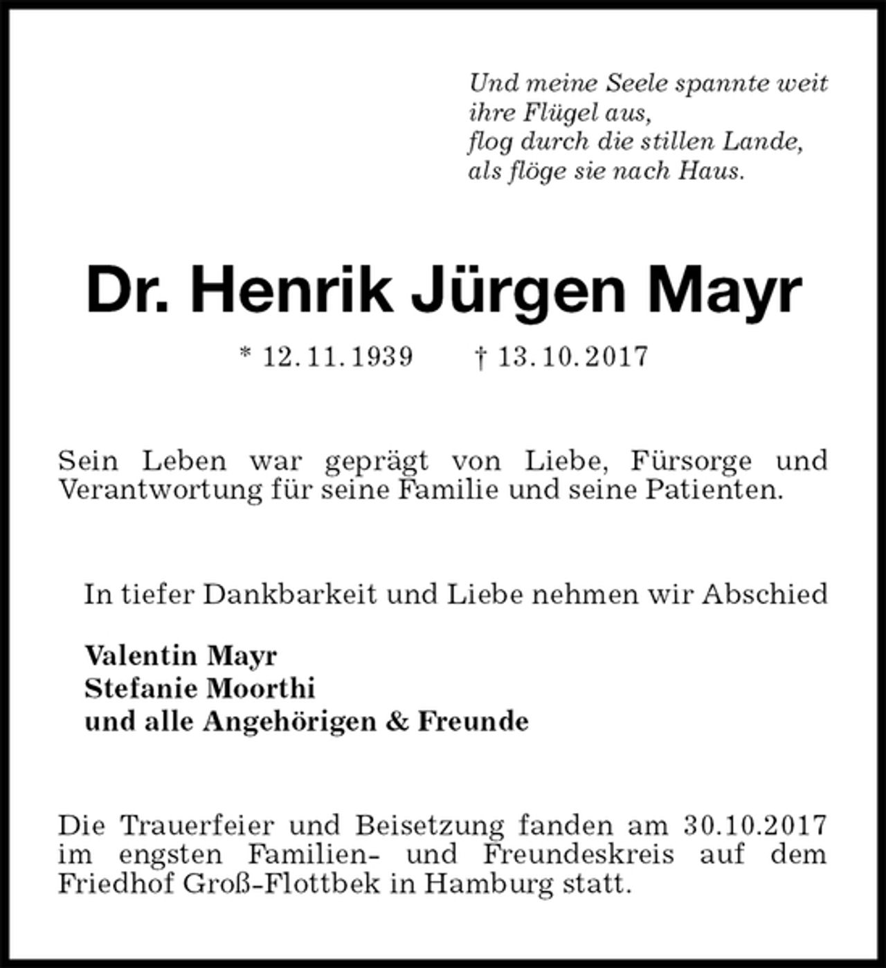 <p>Und meine Seele spannte weit<br />ihre Flügel aus,<br />flog durch die stillen Lande,<br />als flöge sie nach Haus.<br />Dr. Henrik Jürgen Mayr<br />* 12. 11. 1939 † 13. 10. 2017<br />Sein Leben war geprägt von Liebe, Fürsorge und<br />Verantwortung für seine Familie und seine Patienten.<br />In tiefer Dankbarkeit und Liebe nehmen wir Abschied</p><p>Valentin Mayr<br />Stefanie Moorthi<br />und alle Angehörigen &amp; Freunde<br />Die Trauerfeier und Beisetzung fanden am 30.10.2017 im engsten Familien- und Freundeskreis auf dem<br />Friedhof Groß-Flottbek in Hamburg statt.</p>